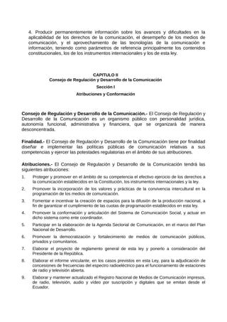 4. Producir permanentemente información sobre los avances y dificultades en la
aplicabilidad de los derechos de la comunicación, el desempeño de los medios de
comunicación, y el aprovechamiento de las tecnologías de la comunicación e
información, teniendo como parámetros de referencia principalmente los contenidos
constitucionales, los de los instrumentos internacionales y los de esta ley.
CAPITULO II
Consejo de Regulación y Desarrollo de la Comunicación
Sección I
Atribuciones y Conformación
Consejo de Regulación y Desarrollo de la Comunicación.- El Consejo de Regulación y
Desarrollo de la Comunicación es un organismo público con personalidad jurídica,
autonomía funcional, administrativa y financiera, que se organizará de manera
desconcentrada.
Finalidad.- El Consejo de Regulación y Desarrollo de la Comunicación tiene por finalidad
diseñar e implementar las políticas públicas de comunicación relativas a sus
competencias y ejercer las potestades regulatorias en el ámbito de sus atribuciones.
Atribuciones.- El Consejo de Regulación y Desarrollo de la Comunicación tendrá las
siguientes atribuciones:
1. Proteger y promover en el ámbito de su competencia el efectivo ejercicio de los derechos a
la comunicación establecidos en la Constitución, los instrumentos internacionales y la ley.
2. Promover la incorporación de los valores y prácticas de la convivencia intercultural en la
programación de los medios de comunicación.
3. Fomentar e incentivar la creación de espacios para la difusión de la producción nacional, a
fin de garantizar el cumplimiento de las cuotas de programación establecidos en esta ley.
4. Promover la conformación y articulación del Sistema de Comunicación Social, y actuar en
dicho sistema como ente coordinador.
5. Participar en la elaboración de la Agenda Sectorial de Comunicación, en el marco del Plan
Nacional de Desarrollo.
6. Promover la democratización y fortalecimiento de medios de comunicación públicos,
privados y comunitarios.
7. Elaborar el proyecto de reglamento general de esta ley y ponerlo a consideración del
Presidente de la República.
8. Elaborar el informe vinculante, en los casos previstos en esta Ley, para la adjudicación de
concesiones de frecuencias del espectro radioeléctrico para el funcionamiento de estaciones
de radio y televisión abierta.
9. Elaborar y mantener actualizado el Registro Nacional de Medios de Comunicación impresos,
de radio, televisión, audio y vídeo por suscripción y digitales que se emitan desde el
Ecuador.
 
