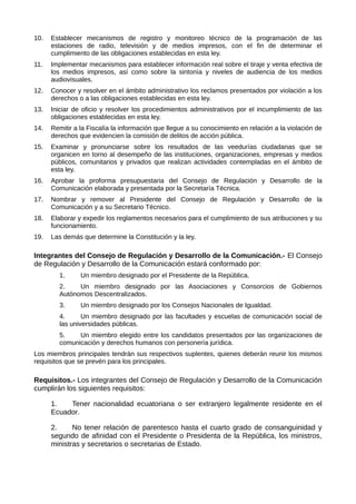 10. Establecer mecanismos de registro y monitoreo técnico de la programación de las
estaciones de radio, televisión y de medios impresos, con el fin de determinar el
cumplimiento de las obligaciones establecidas en esta ley.
11. Implementar mecanismos para establecer información real sobre el tiraje y venta efectiva de
los medios impresos, así como sobre la sintonía y niveles de audiencia de los medios
audiovisuales.
12. Conocer y resolver en el ámbito administrativo los reclamos presentados por violación a los
derechos o a las obligaciones establecidas en esta ley.
13. Iniciar de oficio y resolver los procedimientos administrativos por el incumplimiento de las
obligaciones establecidas en esta ley.
14. Remitir a la Fiscalía la información que llegue a su conocimiento en relación a la violación de
derechos que evidencien la comisión de delitos de acción pública.
15. Examinar y pronunciarse sobre los resultados de las veedurías ciudadanas que se
organicen en torno al desempeño de las instituciones, organizaciones, empresas y medios
públicos, comunitarios y privados que realizan actividades contempladas en el ámbito de
esta ley.
16. Aprobar la proforma presupuestaria del Consejo de Regulación y Desarrollo de la
Comunicación elaborada y presentada por la Secretaría Técnica.
17. Nombrar y remover al Presidente del Consejo de Regulación y Desarrollo de la
Comunicación y a su Secretario Técnico.
18. Elaborar y expedir los reglamentos necesarios para el cumplimiento de sus atribuciones y su
funcionamiento.
19. Las demás que determine la Constitución y la ley.
Integrantes del Consejo de Regulación y Desarrollo de la Comunicación.- El Consejo
de Regulación y Desarrollo de la Comunicación estará conformado por:
1. Un miembro designado por el Presidente de la República.
2. Un miembro designado por las Asociaciones y Consorcios de Gobiernos
Autónomos Descentralizados.
3. Un miembro designado por los Consejos Nacionales de Igualdad.
4. Un miembro designado por las facultades y escuelas de comunicación social de
las universidades públicas.
5. Un miembro elegido entre los candidatos presentados por las organizaciones de
comunicación y derechos humanos con personería jurídica.
Los miembros principales tendrán sus respectivos suplentes, quienes deberán reunir los mismos
requisitos que se prevén para los principales.
Requisitos.- Los integrantes del Consejo de Regulación y Desarrollo de la Comunicación
cumplirán los siguientes requisitos:
1. Tener nacionalidad ecuatoriana o ser extranjero legalmente residente en el
Ecuador.
2. No tener relación de parentesco hasta el cuarto grado de consanguinidad y
segundo de afinidad con el Presidente o Presidenta de la República, los ministros,
ministras y secretarios o secretarias de Estado.
 