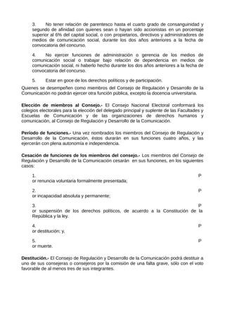 3. No tener relación de parentesco hasta el cuarto grado de consanguinidad y
segundo de afinidad con quienes sean o hayan sido accionistas en un porcentaje
superior al 6% del capital social, o con propietarios, directivos y administradores de
medios de comunicación social, durante los dos años anteriores a la fecha de
convocatoria del concurso.
4. No ejercer funciones de administración o gerencia de los medios de
comunicación social o trabajar bajo relación de dependencia en medios de
comunicación social, ni haberlo hecho durante los dos años anteriores a la fecha de
convocatoria del concurso.
5. Estar en goce de los derechos políticos y de participación.
Quienes se desempeñen como miembros del Consejo de Regulación y Desarrollo de la
Comunicación no podrán ejercer otra función pública, excepto la docencia universitaria.
Elección de miembros al Consejo.- El Consejo Nacional Electoral conformará los
colegios electorales para la elección del delegado principal y suplente de las Facultades y
Escuelas de Comunicación y de las organizaciones de derechos humanos y
comunicación, al Consejo de Regulación y Desarrollo de la Comunicación.
Período de funciones.- Una vez nombrados los miembros del Consejo de Regulación y
Desarrollo de la Comunicación, éstos durarán en sus funciones cuatro años, y las
ejercerán con plena autonomía e independencia.
Cesación de funciones de los miembros del consejo.- Los miembros del Consejo de
Regulación y Desarrollo de la Comunicación cesarán en sus funciones, en los siguientes
casos:
1. P
or renuncia voluntaria formalmente presentada;
2. P
or incapacidad absoluta y permanente;
3. P
or suspensión de los derechos políticos, de acuerdo a la Constitución de la
República y la ley.
4. P
or destitución; y,
5. P
or muerte.
Destitución.- El Consejo de Regulación y Desarrollo de la Comunicación podrá destituir a
uno de sus consejeras o consejeros por la comisión de una falta grave, sólo con el voto
favorable de al menos tres de sus integrantes.
 