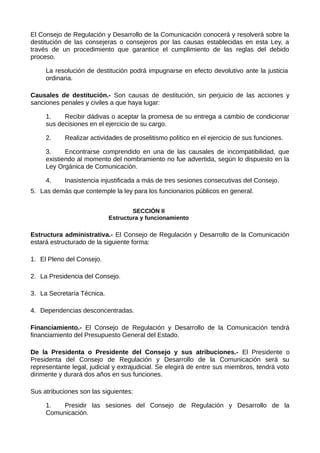El Consejo de Regulación y Desarrollo de la Comunicación conocerá y resolverá sobre la
destitución de las consejeras o consejeros por las causas establecidas en esta Ley, a
través de un procedimiento que garantice el cumplimiento de las reglas del debido
proceso.
La resolución de destitución podrá impugnarse en efecto devolutivo ante la justicia
ordinaria.
Causales de destitución.- Son causas de destitución, sin perjuicio de las acciones y
sanciones penales y civiles a que haya lugar:
1. Recibir dádivas o aceptar la promesa de su entrega a cambio de condicionar
sus decisiones en el ejercicio de su cargo.
2. Realizar actividades de proselitismo político en el ejercicio de sus funciones.
3. Encontrarse comprendido en una de las causales de incompatibilidad, que
existiendo al momento del nombramiento no fue advertida, según lo dispuesto en la
Ley Orgánica de Comunicación.
4. Inasistencia injustificada a más de tres sesiones consecutivas del Consejo.
5. Las demás que contemple la ley para los funcionarios públicos en general.
SECCIÓN II
Estructura y funcionamiento
Estructura administrativa.- El Consejo de Regulación y Desarrollo de la Comunicación
estará estructurado de la siguiente forma:
1. El Pleno del Consejo.
2. La Presidencia del Consejo.
3. La Secretaría Técnica.
4. Dependencias desconcentradas.
Financiamiento.- El Consejo de Regulación y Desarrollo de la Comunicación tendrá
financiamiento del Presupuesto General del Estado.
De la Presidenta o Presidente del Consejo y sus atribuciones.- El Presidente o
Presidenta del Consejo de Regulación y Desarrollo de la Comunicación será su
representante legal, judicial y extrajudicial. Se elegirá de entre sus miembros, tendrá voto
dirimente y durará dos años en sus funciones.
Sus atribuciones son las siguientes:
1. Presidir las sesiones del Consejo de Regulación y Desarrollo de la
Comunicación.
 