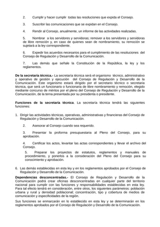 2. Cumplir y hacer cumplir todas las resoluciones que expida el Consejo.
3. Suscribir las comunicaciones que se expidan en el Consejo.
4. Rendir al Consejo, anualmente, un informe de las actividades realizadas.
5. Nombrar a los servidores y servidoras; remover a los servidores y servidoras
de libre remoción y, en caso de quienes sean de nombramiento, su remoción se
sujetará a la ley correspondiente.
6. Expedir los acuerdos necesarios para el cumplimiento de las resoluciones del
Consejo de Regulación y Desarrollo de la Comunicación.
7. Las demás que señale la Constitución de la República, la ley y los
reglamentos.
De la secretaría técnica.- La secretaría técnica será el organismo técnico, administrativo
y operativo de gestión y ejecución del Consejo de Regulación y Desarrollo de la
Comunicación. Este organismo estará dirigido por el secretario técnico o secretaria
técnica, que será un funcionario o funcionaria de libre nombramiento y remoción, elegido
mediante concurso de méritos por el pleno del Consejo de Regulación y Desarrollo de la
Comunicación, de la terna presentada por su presidenta o presidente.
Funciones de la secretaría técnica. La secretaría técnica tendrá las siguientes
funciones:
1. Dirigir las actividades técnicas, operativas, administrativas y financieras del Consejo de
Regulación y Desarrollo de la Comunicación.
2. Asesorar al Consejo cuando sea requerido.
3. Presentar la proforma presupuestaria al Pleno del Consejo, para su
aprobación.
4. Certificar los actos, levantar las actas correspondientes y llevar el archivo del
Consejo.
5. Preparar los proyectos de estatutos, reglamentos y manuales de
procedimiento, y ponerlos a la consideración del Pleno del Consejo para su
conocimiento y aprobación.
6. Las demás establecidas en esta ley y en los reglamentos aprobados por el Consejo de
Regulación y Desarrollo de la Comunicación.
Dependencias desconcentradas.- El Consejo de Regulación y Desarrollo de la
Comunicación podrá crear oficinas desconcentradas en cualquier parte del territorio
nacional para cumplir con las funciones y responsabilidades establecidas en esta ley.
Para tal efecto tendrá en consideración, entre otros, los siguientes parámetros: población
urbana y rural y densidad poblacional; concentración, tipo y cobertura de medios de
comunicación y especificidades de la región.
Sus funciones se enmarcarán en lo establecido en esta ley y se determinarán en los
reglamentos aprobados por el Consejo de Regulación y Desarrollo de la Comunicación.
 