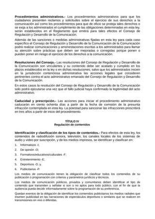 Procedimientos administrativos.- Los procedimientos administrativos para que los
ciudadanos presenten reclamos y solicitudes sobre el ejercicio de sus derechos a la
comunicación así como los procedimientos para que de oficio se proteja tales derechos o
se exija a los administrados el cumplimiento de las obligaciones determinadas en esta ley,
serán establecidos en el Reglamento que emitirá para tales efectos el Consejo de
Regulación y Desarrollo de la Comunicación.
Además de las sanciones o medidas administrativas fijadas en esta ley para cada caso
específico el Consejo de Regulación y Desarrollo de la Comunicación de la Comunicación
podrá realizar comunicaciones y amonestaciones escritas a los administrados para llamar
su atención sobre prácticas que deben ser mejoradas o corregidas porque ponen o
pueden poner en riesgo el ejercicio de los derechos a la comunicación.
Resoluciones del Consejo.- Las resoluciones del Consejo de Regulación y Desarrollo de
la Comunicación son vinculantes y su contenido debe ser acatado y cumplido en los
plazos establecidos en la ley o en dichas resoluciones; salvo que los administrados inicien
en la jurisdicción contenciosa administrativa las acciones legales que consideren
pertinentes contra el acto administrativo emanado del Consejo de Regulación y Desarrollo
de la Comunicación.
En estos casos la resolución del Consejo de Regulación y Desarrollo de la Comunicación
solo podrá ejecutarse una vez que el fallo judicial haya confirmado la legitimidad del acto
administrativo.
Caducidad y prescripción.- Las acciones para iniciar el procedimiento administrativo
caducarán en ciento ochenta días a partir de la fecha de comisión de la presunta
infracción contemplada en esta ley. La potestad para sancionar las infracciones prescribirá
en tres años a partir de inicio del procedimiento.
TÍTULO IV
Regulación de contenidos
Identificación y clasificación de los tipos de contenidos.- Para efectos de esta ley, los
contenidos de radiodifusión sonora, televisión, los canales locales de los sistemas de
audio y video por suscripción, y de los medios impresos, se identifican y clasifican en:
1. Informativos -I;
2. De opinión -O;
3. Formativos/educativos/culturales -F;
4. Entretenimiento -E;
5. Deportivos -D; y,
6. Publicitarios -P.
Los medios de comunicación tienen la obligación de clasificar todos los contenidos de su
publicación o programación con criterios y parámetros jurídicos y técnicos.
Los medios de comunicación públicos, privados y comunitarios deben identificar el tipo de
contenido que transmiten y señalar si son o no aptos para todo público, con el fin de que la
audiencia pueda decidir informadamente sobre la programación de su preferencia.
Quedan exentos de la obligación de identificar los contenidos publicitarios los medios radiales que
inserten publicidad en las narraciones de espectáculos deportivos o similares que se realicen en
transmisiones en vivo o diferidas.
 