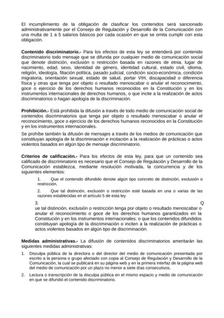 El incumplimiento de la obligación de clasificar los contenidos será sancionado
administrativamente por el Consejo de Regulación y Desarrollo de la Comunicación con
una multa de 1 a 5 salarios básicos por cada ocasión en que se omita cumplir con esta
obligación.
Contenido discriminatorio.- Para los efectos de esta ley se entenderá por contenido
discriminatorio todo mensaje que se difunda por cualquier medio de comunicación social
que denote distinción, exclusión o restricción basada en razones de etnia, lugar de
nacimiento, edad, sexo, identidad de género, identidad cultural, estado civil, idioma,
religión, ideología, filiación política, pasado judicial, condición socio-económica, condición
migratoria, orientación sexual, estado de salud, portar VIH, discapacidad o diferencia
física y otras que tenga por objeto o resultado menoscabar o anular el reconocimiento,
goce o ejercicio de los derechos humanos reconocidos en la Constitución y en los
instrumentos internacionales de derechos humanos, o que incite a la realización de actos
discriminatorios o hagan apología de la discriminación.
Prohibición.- Está prohibida la difusión a través de todo medio de comunicación social de
contenidos discriminatorios que tenga por objeto o resultado menoscabar o anular el
reconocimiento, goce o ejercicio de los derechos humanos reconocidos en la Constitución
y en los instrumentos internacionales.
Se prohíbe también la difusión de mensajes a través de los medios de comunicación que
constituyan apología de la discriminación e incitación a la realización de prácticas o actos
violentos basados en algún tipo de mensaje discriminatorio.
Criterios de calificación.- Para los efectos de esta ley, para que un contenido sea
calificado de discriminatorio es necesario que el Consejo de Regulación y Desarrollo de la
Comunicación establezca, mediante resolución motivada, la concurrencia y de los
siguientes elementos:
1. Que el contenido difundido denote algún tipo concreto de distinción, exclusión o
restricción.
2. Que tal distinción, exclusión o restricción esté basada en una o varias de las
razones establecidas en el artículo 5 de esta ley
3. Q
ue tal distinción, exclusión o restricción tenga por objeto o resultado menoscabar o
anular el reconocimiento o goce de los derechos humanos garantizados en la
Constitución y en los instrumentos internacionales; o que los contenidos difundidos
constituyan apología de la discriminación o inciten a la realización de prácticas o
actos violentos basados en algún tipo de discriminación.
Medidas administrativas.- La difusión de contenidos discriminatorios ameritarán las
siguientes medidas administrativas:
1. Disculpa pública de la directora o del director del medio de comunicación presentada por
escrito a la persona o grupo afectado con copia al Consejo de Regulación y Desarrollo de la
Comunicación, la cual se publicará en su página web y en la primera interfaz de la página web
del medio de comunicación por un plazo no menor a siete días consecutivos.
2. Lectura o transcripción de la disculpa pública en el mismo espacio y medio de comunicación
en que se difundió el contenido discriminatorio.
 