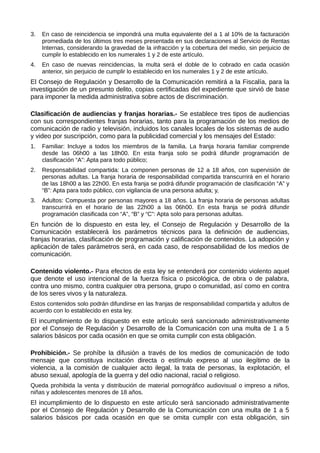 3. En caso de reincidencia se impondrá una multa equivalente del a 1 al 10% de la facturación
promediada de los últimos tres meses presentada en sus declaraciones al Servicio de Rentas
Internas, considerando la gravedad de la infracción y la cobertura del medio, sin perjuicio de
cumplir lo establecido en los numerales 1 y 2 de este artículo.
4. En caso de nuevas reincidencias, la multa será el doble de lo cobrado en cada ocasión
anterior, sin perjuicio de cumplir lo establecido en los numerales 1 y 2 de este artículo.
El Consejo de Regulación y Desarrollo de la Comunicación remitirá a la Fiscalía, para la
investigación de un presunto delito, copias certificadas del expediente que sirvió de base
para imponer la medida administrativa sobre actos de discriminación.
Clasificación de audiencias y franjas horarias.- Se establece tres tipos de audiencias
con sus correspondientes franjas horarias, tanto para la programación de los medios de
comunicación de radio y televisión, incluidos los canales locales de los sistemas de audio
y video por suscripción, como para la publicidad comercial y los mensajes del Estado:
1. Familiar: Incluye a todos los miembros de la familia. La franja horaria familiar comprende
desde las 06h00 a las 18h00. En esta franja solo se podrá difundir programación de
clasificación “A”: Apta para todo público;
2. Responsabilidad compartida: La componen personas de 12 a 18 años, con supervisión de
personas adultas. La franja horaria de responsabilidad compartida transcurrirá en el horario
de las 18h00 a las 22h00. En esta franja se podrá difundir programación de clasificación “A” y
“B”: Apta para todo público, con vigilancia de una persona adulta; y,
3. Adultos: Compuesta por personas mayores a 18 años. La franja horaria de personas adultas
transcurrirá en el horario de las 22h00 a las 06h00. En esta franja se podrá difundir
programación clasificada con “A”, “B” y “C”: Apta solo para personas adultas.
En función de lo dispuesto en esta ley, el Consejo de Regulación y Desarrollo de la
Comunicación establecerá los parámetros técnicos para la definición de audiencias,
franjas horarias, clasificación de programación y calificación de contenidos. La adopción y
aplicación de tales parámetros será, en cada caso, de responsabilidad de los medios de
comunicación.
Contenido violento.- Para efectos de esta ley se entenderá por contenido violento aquel
que denote el uso intencional de la fuerza física o psicológica, de obra o de palabra,
contra uno mismo, contra cualquier otra persona, grupo o comunidad, así como en contra
de los seres vivos y la naturaleza.
Estos contenidos solo podrán difundirse en las franjas de responsabilidad compartida y adultos de
acuerdo con lo establecido en esta ley.
El incumplimiento de lo dispuesto en este artículo será sancionado administrativamente
por el Consejo de Regulación y Desarrollo de la Comunicación con una multa de 1 a 5
salarios básicos por cada ocasión en que se omita cumplir con esta obligación.
Prohibición.- Se prohíbe la difusión a través de los medios de comunicación de todo
mensaje que constituya incitación directa o estímulo expreso al uso ilegítimo de la
violencia, a la comisión de cualquier acto ilegal, la trata de personas, la explotación, el
abuso sexual, apología de la guerra y del odio nacional, racial o religioso.
Queda prohibida la venta y distribución de material pornográfico audiovisual o impreso a niños,
niñas y adolescentes menores de 18 años.
El incumplimiento de lo dispuesto en este artículo será sancionado administrativamente
por el Consejo de Regulación y Desarrollo de la Comunicación con una multa de 1 a 5
salarios básicos por cada ocasión en que se omita cumplir con esta obligación, sin
 