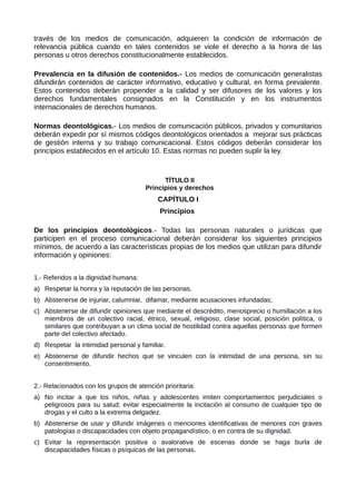 través de los medios de comunicación, adquieren la condición de información de
relevancia pública cuando en tales contenidos se viole el derecho a la honra de las
personas u otros derechos constitucionalmente establecidos.
Prevalencia en la difusión de contenidos.- Los medios de comunicación generalistas
difundirán contenidos de carácter informativo, educativo y cultural, en forma prevalente.
Estos contenidos deberán propender a la calidad y ser difusores de los valores y los
derechos fundamentales consignados en la Constitución y en los instrumentos
internacionales de derechos humanos.
Normas deontológicas.- Los medios de comunicación públicos, privados y comunitarios
deberán expedir por sí mismos códigos deontológicos orientados a mejorar sus prácticas
de gestión interna y su trabajo comunicacional. Estos códigos deberán considerar los
principios establecidos en el artículo 10. Estas normas no pueden suplir la ley.
TÍTULO II
Principios y derechos
CAPÍTULO I
Principios
De los principios deontológicos.- Todas las personas naturales o jurídicas que
participen en el proceso comunicacional deberán considerar los siguientes principios
mínimos, de acuerdo a las características propias de los medios que utilizan para difundir
información y opiniones:
1.- Referidos a la dignidad humana:
a) Respetar la honra y la reputación de las personas.
b) Abstenerse de injuriar, calumniar, difamar, mediante acusaciones infundadas;
c) Abstenerse de difundir opiniones que mediante el descrédito, menosprecio o humillación a los
miembros de un colectivo racial, étnico, sexual, religioso, clase social, posición política, o
similares que contribuyan a un clima social de hostilidad contra aquellas personas que formen
parte del colectivo afectado.
d) Respetar la intimidad personal y familiar.
e) Abstenerse de difundir hechos que se vinculen con la intimidad de una persona, sin su
consentimiento.
2.- Relacionados con los grupos de atención prioritaria:
a) No incitar a que los niños, niñas y adolescentes imiten comportamientos perjudiciales o
peligrosos para su salud; evitar especialmente la incitación al consumo de cualquier tipo de
drogas y el culto a la extrema delgadez.
b) Abstenerse de usar y difundir imágenes o menciones identificativas de menores con graves
patologías o discapacidades con objeto propagandístico, o en contra de su dignidad.
c) Evitar la representación positiva o avalorativa de escenas donde se haga burla de
discapacidades físicas o psíquicas de las personas.
 