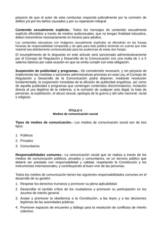 perjuicio de que el autor de esta conductas responda judicialmente por la comisión de
delitos y/o por los daños causados y por su reparación integral.
Contenido sexualmente explícito.- Todos los mensajes de contenido sexualmente
explícito difundidos a través de medios audiovisuales, que no tengan finalidad educativa,
deben transmitirse necesariamente en horario para adultos.
Los contenidos educativos con imágenes sexualmente explícitas se difundirán en las franjas
horarias de responsabilidad compartida y de apto para todo público teniendo en cuenta que este
material sea debidamente contextualizado para las audiencias de estas dos franjas.
El incumplimiento de lo dispuesto en este artículo será sancionado administrativamente
por el Consejo de Regulación y Desarrollo de la Comunicación con una multa de 1 a 5
salarios básicos por cada ocasión en que se omita cumplir con esta obligación.
Suspensión de publicidad y programas.- De considerarlo necesario, y sin perjuicio de
implementar las medidas o sanciones administrativas previstas en esta Ley, el Consejo de
Regulación y Desarrollo de la Comunicación podrá disponer, mediante resolución
fundamentada, la suspensión inmediata de la difusión de publicidad engañosa, así como
de aquella publicidad o programas que contengan contenidos discriminatorios, incitación
directa al uso ilegítimo de la violencia, a la comisión de cualquier acto ilegal, la trata de
personas, la explotación, el abuso sexual, apología de la guerra y del odio nacional, racial
o religioso.
TÍTULO V
Medios de comunicación social
Tipos de medios de comunicación.- Los medios de comunicación social son de tres
tipos:
1. Públicos
2. Privados
3. Comunitarios
Responsabilidades comunes.- La comunicación social que se realiza a través de los
medios de comunicación públicos, privados y comunitarios, es un servicio público que
deberá ser prestado con responsabilidad y calidad, respetando la Constitución y los
instrumentos internacionales, y contribuyendo al buen vivir de las personas.
Todos los medios de comunicación tienen las siguientes responsabilidades comunes en el
desarrollo de su gestión:
1. Respetar los derechos humanos y promover su plena aplicabilidad.
2. Desarrollar el sentido crítico de los ciudadanos y promover su participación en los
asuntos de interés general.
3. Acatar y promover la obediencia a la Constitución, a las leyes y a las decisiones
legítimas de las autoridades públicas.
4. Promover espacios de encuentro y diálogo para la resolución de conflictos de interés
colectivo.
 