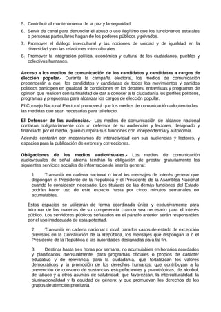 5. Contribuir al mantenimiento de la paz y la seguridad.
6. Servir de canal para denunciar el abuso o uso ilegítimo que los funcionarios estatales
o personas particulares hagan de los poderes públicos y privados.
7. Promover el diálogo intercultural y las nociones de unidad y de igualdad en la
diversidad y en las relaciones interculturales.
8. Promover la integración política, económica y cultural de los ciudadanos, pueblos y
colectivos humanos.
Acceso a los medios de comunicación de los candidatos y candidatas a cargos de
elección popular.- Durante la campaña electoral, los medios de comunicación
propenderán a que los candidatos y candidatas de todos los movimientos y partidos
políticos participen en igualdad de condiciones en los debates, entrevistas y programas de
opinión que realicen con la finalidad de dar a conocer a la ciudadanía los perfiles políticos,
programas y propuestas para alcanzar los cargos de elección popular.
El Consejo Nacional Electoral promoverá que los medios de comunicación adopten todas
las medidas que sean necesarias para tal efecto.
El Defensor de las audiencias.- Los medios de comunicación de alcance nacional
contaran obligatoriamente con un defensor de su audiencias y lectores, designado y
financiado por el medio, quien cumplirá sus funciones con independencia y autonomía.
Además contarán con mecanismos de interactividad con sus audiencias y lectores, y
espacios para la publicación de errores y correcciones.
Obligaciones de los medios audiovisuales.- Los medios de comunicación
audiovisuales de señal abierta tendrán la obligación de prestar gratuitamente los
siguientes servicios sociales de información de interés general:
1. Transmitir en cadena nacional o local los mensajes de interés general que
dispongan el Presidente de la República y el Presidente de la Asamblea Nacional
cuando lo consideren necesario. Los titulares de las demás funciones del Estado
podrán hacer uso de este espacio hasta por cinco minutos semanales no
acumulables.
Estos espacios se utilizarán de forma coordinada única y exclusivamente para
informar de las materias de su competencia cuando sea necesario para el interés
público. Los servidores públicos señalados en el párrafo anterior serán responsables
por el uso inadecuado de esta potestad.
2. Transmitir en cadena nacional o local, para los casos de estado de excepción
previstos en la Constitución de la República, los mensajes que dispongan la o el
Presidente de la República o las autoridades designadas para tal fin.
3. Destinar hasta tres horas por semana, no acumulables en horarios acordados
y planificados mensualmente, para programas oficiales o propios de carácter
educativo y de relevancia para la ciudadanía, que fortalezcan los valores
democráticos y la promoción de los derechos humanos; que contribuyan a la
prevención de consumo de sustancias estupefacientes y psicotrópicas, de alcohol,
de tabaco y a otros asuntos de salubridad; que favorezcan, la interculturalidad, la
plurinacionalidad y la equidad de género; y que promuevan los derechos de los
grupos de atención prioritaria.
 