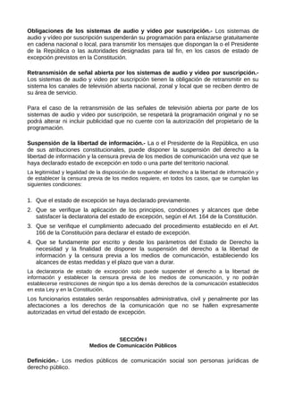 Obligaciones de los sistemas de audio y video por suscripción.- Los sistemas de
audio y vídeo por suscripción suspenderán su programación para enlazarse gratuitamente
en cadena nacional o local, para transmitir los mensajes que dispongan la o el Presidente
de la República o las autoridades designadas para tal fin, en los casos de estado de
excepción previstos en la Constitución.
Retransmisión de señal abierta por los sistemas de audio y video por suscripción.-
Los sistemas de audio y video por suscripción tienen la obligación de retransmitir en su
sistema los canales de televisión abierta nacional, zonal y local que se reciben dentro de
su área de servicio.
Para el caso de la retransmisión de las señales de televisión abierta por parte de los
sistemas de audio y video por suscripción, se respetará la programación original y no se
podrá alterar ni incluir publicidad que no cuente con la autorización del propietario de la
programación.
Suspensión de la libertad de información.- La o el Presidente de la República, en uso
de sus atribuciones constitucionales, puede disponer la suspensión del derecho a la
libertad de información y la censura previa de los medios de comunicación una vez que se
haya declarado estado de excepción en todo o una parte del territorio nacional.
La legitimidad y legalidad de la disposición de suspender el derecho a la libertad de información y
de establecer la censura previa de los medios requiere, en todos los casos, que se cumplan las
siguientes condiciones:
1. Que el estado de excepción se haya declarado previamente.
2. Que se verifique la aplicación de los principios, condiciones y alcances que debe
satisfacer la declaratoria del estado de excepción, según el Art. 164 de la Constitución.
3. Que se verifique el cumplimiento adecuado del procedimiento establecido en el Art.
166 de la Constitución para declarar el estado de excepción.
4. Que se fundamente por escrito y desde los parámetros del Estado de Derecho la
necesidad y la finalidad de disponer la suspensión del derecho a la libertad de
información y la censura previa a los medios de comunicación, estableciendo los
alcances de estas medidas y el plazo que van a durar.
La declaratoria de estado de excepción solo puede suspender el derecho a la libertad de
información y establecer la censura previa de los medios de comunicación, y no podrán
establecerse restricciones de ningún tipo a los demás derechos de la comunicación establecidos
en esta Ley y en la Constitución.
Los funcionarios estatales serán responsables administrativa, civil y penalmente por las
afectaciones a los derechos de la comunicación que no se hallen expresamente
autorizadas en virtud del estado de excepción.
SECCIÓN I
Medios de Comunicación Públicos
Definición.- Los medios públicos de comunicación social son personas jurídicas de
derecho público.
 