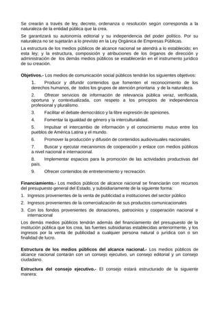 Se crearán a través de ley, decreto, ordenanza o resolución según corresponda a la
naturaleza de la entidad pública que la crea.
Se garantizará su autonomía editorial y su independencia del poder político. Por su
naturaleza no se sujetarán a lo previsto en la Ley Orgánica de Empresas Públicas.
La estructura de los medios públicos de alcance nacional se atendrá a lo establecido; en
esta ley; y la estructura, composición y atribuciones de los órganos de dirección y
administración de los demás medios públicos se establecerán en el instrumento jurídico
de su creación.
Objetivos.- Los medios de comunicación social públicos tendrán los siguientes objetivos:
1. Producir y difundir contenidos que fomenten el reconocimiento de los
derechos humanos, de todos los grupos de atención prioritaria y de la naturaleza.
2. Ofrecer servicios de información de relevancia pública veraz, verificada,
oportuna y contextualizada, con respeto a los principios de independencia
profesional y pluralismo.
3. Facilitar el debate democrático y la libre expresión de opiniones.
4. Fomentar la igualdad de género y la interculturalidad.
5. Impulsar el intercambio de información y el conocimiento mutuo entre los
pueblos de América Latina y el mundo.
6. Promover la producción y difusión de contenidos audiovisuales nacionales.
7. Buscar y ejecutar mecanismos de cooperación y enlace con medios públicos
a nivel nacional e internacional.
8. Implementar espacios para la promoción de las actividades productivas del
país.
9. Ofrecer contenidos de entretenimiento y recreación.
Financiamiento.- Los medios públicos de alcance nacional se financiarán con recursos
del presupuesto general del Estado, y subsidiariamente de la siguiente forma:
1. Ingresos provenientes de la venta de publicidad a instituciones del sector público
2. Ingresos provenientes de la comercialización de sus productos comunicacionales
3. Con los fondos provenientes de donaciones, patrocinios y cooperación nacional e
internacional
Los demás medios públicos tendrán además del financiamiento del presupuesto de la
institución pública que los crea, las fuentes subsidiarias establecidas anteriormente, y los
ingresos por la venta de publicidad a cualquier persona natural o jurídica con o sin
finalidad de lucro.
Estructura de los medios públicos del alcance nacional.- Los medios públicos de
alcance nacional contarán con un consejo ejecutivo, un consejo editorial y un consejo
ciudadano.
Estructura del consejo ejecutivo.- El consejo estará estructurado de la siguiente
manera:
 