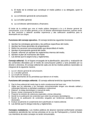 1. El titular de la entidad que constituye el medio público o su delegado, quien lo
presidirá
2. La o el director general de comunicación;
3. La o el editor general;
4. La o el director administrativo y financiero;
El titular de la entidad que crea el medio público designará a la o el director general de
comunicación, a la o el editor general y a la o el director administrativo-financiero; quienes serán
de libre remoción y deberán acreditar experiencia y alta calificación académica para el
desempeño de sus cargos.
Funciones del consejo ejecutivo.- El consejo tendrá las siguientes funciones:
1. Aprobar las estrategias generales y las políticas específicas del medio.
2. Aprobar las líneas generales de programación.
3. Definir los servicios comunicacionales que desarrollará el medio.
4. Aprobar el presupuesto general del medio.
5. Expedir, reformar y/o aprobar los reglamentos internos del medio.
6. Aprobar el plan de inversiones del medio
7. Las demás que le asigne la ley y reglamentos.
Consejo editorial.- Es el órgano encargado de la planificación, ejecución y evaluación de
los contenidos difundidos por el medio de comunicación público y será presidido por su
director o directora. El consejo editorial de cada uno de los medios públicos nacionales se
integrará de la siguiente manera:
1. La o el director general de comunicación.
2. La o el editor general,
3. La o el jefe de noticias; y,
4. Dos representantes de los periodistas que laboran en el medio.
Funciones del consejos editorial.- El consejo editorial tendrá las siguientes funciones:
1. Fijar la línea editorial del medio bajo la visión constitucional del buen vivir.
2. Vigilar que los editoriales y los mensajes comunicacionales tengan una elevada calidad y
mantengan fielmente su identidad ciudadana e institucional.
3. Elaborar el código deontológico o manual de estilo;
4. Buscar, revisar y jerarquizar la información;
5. Proponer la inclusión de coberturas especiales y temas relevantes;
6. Decidir la no publicación de contenidos que violen los principios deontológicos;
7. Decidir la no publicación de contenidos sesgados por tendencias partidistas o político-
electorales;
8. Evaluar anualmente el cumplimiento de lo planificado en materia editorial;
9. Las demás que le otorgue esta ley y reglamentos.
Consejos ciudadanos.- Los medios públicos de alcance nacional conformarán consejos
ciudadanos atendiendo las normas previstas en la Ley de Participación y Control Social.
Los miembros de estos consejos no serán remunerados.
 
