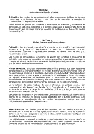 SECCIÓN II
Medios de comunicación privados
Definición.- Los medios de comunicación privados son personas jurídicas de derecho
privado con o sin finalidad de lucro, cuyo objeto es la prestación de servicios de
comunicación con responsabilidad social.
Estos medios no podrán ser sometidos a limitaciones de definición y distribución de
contenidos, de cobertura geográfica ni a controles especiales o cualquier otra forma de
discriminación que les impida operar en igualdad de condiciones que los demás medios
de comunicación.
SECCIÓN III
Medios de comunicación comunitarios
Definición.- Los medios de comunicación comunitarios son aquellos cuya propiedad,
administración y dirección corresponden a comunas, comunidades, pueblos,
nacionalidades, colectivos u organizaciones sociales. No tienen fines de lucro y su
rentabilidad es social.
Los medios de comunicación comunitarios no podrán ser sometidos a limitaciones de
definición y distribución de contenidos, de cobertura geográfica ni a controles especiales o
cualquier otra forma de discriminación que les impida operar en igualdad de condiciones
que los demás medios de comunicación.
Acción afirmativa.- El Estado implementará las políticas públicas que sean necesarias
para la creación y el fortalecimiento de los medios de comunicación comunitarios como un
mecanismo para promover la pluralidad, diversidad, interculturalidad y plurinacionalidad;
tales como: crédito preferente para la conformación de medios comunitarios y la compra
de equipos; exenciones de impuestos para la importación de equipos para el
funcionamiento de estaciones de radio y televisión comunitarias; acceso a capacitación
para la gestión comunicativa, administrativa y técnica de los medios comunitarios.
La formulación de estas medidas de acción afirmativa en políticas públicas son
responsabilidad del Consejo de Regulación y Desarrollo de la Comunicación y su
implementación estará a cargo de las entidades públicas que tengan competencias
específicas en cada caso concreto.
El Consejo de Regulación y Desarrollo de la Comunicación elaborará un informe anual
acerca de las medidas de política pública adoptadas por el Estado destinadas a la
conformación o consolidación de los medios comunitarios; informe que será
obligatoriamente publicado en su página web.
Financiamiento.- Los fondos para el funcionamiento de los medios comunitarios
provendrán de la venta de servicios y productos comunicacionales, venta de publicidad,
donaciones, fondos de cooperación nacional e internacional, patrocinios y cualquier otra
forma lícita de obtener ingresos.
Las utilidades que obtengan los medios de comunicación comunitarios en su gestión se
reinvertirán con prioridad en el mejoramiento del propio medio, y posteriormente en los
proyectos sociales de las comunidades y organizaciones a las que pertenecen.
 