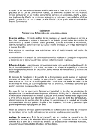 A través de los mecanismos de contratación preferente a favor de la economía solidaria,
previstos en la Ley de Contratación Pública, las entidades estatales en sus diversos
niveles contratarán en los medios comunitarios servicios de publicidad, diseño y otros,
que impliquen la difusión de contenidos educativos y culturales. Las entidades públicas
podrán generar fondos concursables para la difusión cultural y educativa a través de los
medios comunitarios.
SECCIÓN IV
Transparencia de los medios de comunicación social
Registro público.- El registro público de los medios es un catastro destinado a permitir a
los y las ciudadanas el acceso a información de interés general sobre los medios de
comunicación y deberá contener: datos generales, políticas editoriales e informativas,
estructura orgánica, composición de su capital social o propiedad y el código deontológico
o manual de estilo.
Este registro no constituye una autorización para el funcionamiento del medio de
comunicación.
Actualización.- Los medios de comunicación deberán notificar al Consejo de Regulación
y Desarrollo de la Comunicación todo cambio en la información registrada.
Difusión de tiraje.- Los medios de comunicación social impresos tendrán la obligación de
incluir, en cada publicación que editen, un espacio en el que se especifique el número
total de ejemplares puestos en circulación, como medida de transparencia y acceso a la
información.
El Consejo de Regulación y Desarrollo de la Comunicación podrá auditar en cualquier
momento el tiraje de los medios de comunicación social impresos y comprobar la
veracidad de las cifras de circulación publicadas, con el fin de precautelar los derechos de
los lectores del medio, de sus competidores y de las empresas, entidades y personas que
pauten publicidad o propaganda en ellos.
En caso de que se compruebe falsedad o inexactitud en la cifras de circulación de
ejemplares de una o más ediciones impresas, el Consejo de Regulación y Desarrollo de la
Comunicación ordenará que los medios publiquen en la primera interfaz de su página web
y en la primera plana de sus ediciones en papel, por el plazo de siete días consecutivos,
el reconocimiento de que las cifras de su tiraje no corresponden a la realidad, así como la
correspondiente disculpa pública dirigida a las empresas, entidades y personas que
pautaron publicidad o propaganda en ellos.
Quien se considere afectado patrimonialmente por la falsedad en la cifras de circulación
de ejemplares por un medio podrá ejercer las acciones legales que correspondan.
Archivo de soportes.- Toda la programación de los medios de comunicación de
radiodifusión sonora y de televisión deberá grabarse y se conservará hasta por ciento
ochenta días a partir de la fecha de su emisión. Se exceptúan los contenidos musicales,
y/o contenidos empaquetados difundidos por la estación.
 