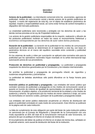 SECCIÓN V
Publicidad
Actores de la publicidad.- La interrelación comercial entre los anunciantes, agencias de
publicidad, medios de comunicación social y demás actores de la gestión publicitaria se
regulará a través del reglamento de esta ley, con el objeto de establecer parámetros de
equidad, respeto y responsabilidad social, así como evitar formas de control monopólico u
oligopólico del mercado publicitario.
La creatividad publicitaria será reconocida y protegida con los derechos de autor y las
demás normas previstas en la Ley de Propiedad Intelectual.
Los actores de la gestión publicitaria responsables de la creación, realización y difusión de
los productos publicitarios recibirán en todos los casos el reconocimiento intelectual y
económico correspondiente por los derechos de autor sobre dichos productos.
Duración de la publicidad.- La duración de la publicidad en los medios de comunicación
audiovisual de señal abierta se determinará en el reglamento a esta ley, con base en
parámetros técnicos en el marco del equilibrio razonable entre contenido y publicidad
comercial.
En los sistemas de audio y vídeo por suscripción se aplicará esta normativa solo para la
publicidad que los operadores nacionales hayan insertado en la señal internacional bajo
autorización previa de sus proveedores.
Protección de derechos en publicidad y propaganda.- La publicidad y propaganda
respetarán los derechos garantizados por la Constitución y los tratados internacionales.
Se prohíbe la publicidad y propaganda de pornografía infantil, de cigarrillos y
sustancias estupefacientes y psicotrópicas.
La publicidad de bebidas alcohólicas sólo podrá difundirse en la franja horaria para
adultos.
Inversión pública en publicidad y propaganda.- Las entidades del sector público que
contraten servicios de publicidad y propaganda en los medios de comunicación social se
guiarán en función de criterios de igualdad de oportunidades con atención al objeto de la
comunicación, el público objetivo, a la jurisdicción territorial de la entidad y a los niveles de
audiencia y sintonía. Se garantizará que los medios de menor cobertura o tiraje, así como
los domiciliados en sectores rurales, participen de la publicidad y propaganda estatal.
Las entidades del sector público elaborarán anualmente un informe de distribución del
gasto en publicidad contratado en cada medio de comunicación. Este informe se publicará
en la página web de cada institución.
La falta de cumplimiento de esta obligación por parte del titular de cada institución pública
se sancionará por el Consejo de Regulación y Desarrollo de la Comunicación con una
multa equivalente al 35% del total de la remuneración mensual de este funcionario, sin
perjuicio de que se publique el informe en el plazo de treinta días.
El incumplimiento del deber de publicar el informe en el plazo de treinta días, señalado en
el párrafo anterior, será causal de destitución del titular de la institución.
 