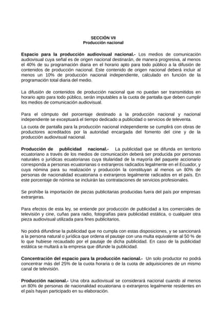 SECCIÓN VII
Producción nacional
Espacio para la producción audiovisual nacional.- Los medios de comunicación
audiovisual cuya señal es de origen nacional destinarán, de manera progresiva, al menos
el 40% de su programación diaria en el horario apto para todo público a la difusión de
contenidos de producción nacional. Este contenido de origen nacional deberá incluir al
menos un 10% de producción nacional independiente, calculado en función de la
programación total diaria del medio.
La difusión de contenidos de producción nacional que no puedan ser transmitidos en
horario apto para todo público, serán imputables a la cuota de pantalla que deben cumplir
los medios de comunicación audiovisual.
Para el cómputo del porcentaje destinado a la producción nacional y nacional
independiente se exceptuará el tiempo dedicado a publicidad o servicios de televenta.
La cuota de pantalla para la producción nacional independiente se cumplirá con obras de
productores acreditados por la autoridad encargada del fomento del cine y de la
producción audiovisual nacional.
Producción de publicidad nacional.- La publicidad que se difunda en territorio
ecuatoriano a través de los medios de comunicación deberá ser producida por personas
naturales o jurídicas ecuatorianas cuya titularidad de la mayoría del paquete accionario
corresponda a personas ecuatorianas o extranjeros radicados legalmente en el Ecuador, y
cuya nómina para su realización y producción la constituyan al menos un 80% de
personas de nacionalidad ecuatoriana o extranjeros legalmente radicados en el país. En
este porcentaje de nómina se incluirán las contrataciones de servicios profesionales.
Se prohíbe la importación de piezas publicitarias producidas fuera del país por empresas
extranjeras.
Para efectos de esta ley, se entiende por producción de publicidad a los comerciales de
televisión y cine, cuñas para radio, fotografías para publicidad estática, o cualquier otra
pieza audiovisual utilizada para fines publicitarios.
No podrá difundirse la publicidad que no cumpla con estas disposiciones, y se sancionará
a la persona natural o jurídica que ordena el pautaje con una multa equivalente al 50 % de
lo que hubiese recaudado por el pautaje de dicha publicidad. En caso de la publicidad
estática se multará a la empresa que difunde la publicidad.
Concentración del espacio para la producción nacional.- Un solo productor no podrá
concentrar más del 25% de la cuota horaria o de la cuota de adquisiciones de un mismo
canal de televisión.
Producción nacional.- Una obra audiovisual se considerará nacional cuando al menos
un 80% de personas de nacionalidad ecuatoriana o extranjeros legalmente residentes en
el país hayan participado en su elaboración.
 