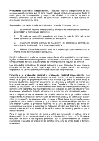 Productores nacionales independientes.- Productor nacional independiente es una
persona natural o jurídica que no tiene relación laboral, vínculo de parentesco hasta el
cuarto grado de consanguinidad y segundo de afinidad, ni vinculación societaria o
comercial dominante con el medio de comunicación audiovisual al que licencia los
derechos de difusión de su obra.
Se entenderá que existe vinculación societaria o comercial dominante cuando:
1. El productor nacional independiente y el medio de comunicación audiovisual
pertenezcan al mismo grupo económico.
2. El productor nacional independiente sea titular de más del 10% del capital
social del medio de comunicación audiovisual, o viceversa.
3. Una misma persona sea titular de más del 6% del capital social del medio de
comunicación audiovisual y de la empresa productora.
4. Más del 50% de la facturación bruta de la empresa productora corresponda al
mismo medio de comunicación audiovisual.
Habrá vínculo entre el productor nacional independiente y los propietarios, representantes
legales, accionistas o socios mayoritarios del medio de comunicación audiovisual, cuando
haya parentesco de hasta el cuarto grado de consanguinidad o segundo de afinidad.
Las sociedades productoras de capital extranjero o que dependan de una empresa
extranjera en función de sus órganos ejecutivos, su capital social o su estrategia
empresarial, no se considerarán productores nacionales independientes.
Fomento a la producción nacional y producción nacional independiente.- Los
medios de televisión abierta y los sistemas de audio y video por suscripción que tengan
dentro de su grilla de programación uno o más canales cuya señal se emite desde el
territorio ecuatoriano, adquirirán anualmente los derechos y exhibirán al menos dos
largometrajes de producción nacional independiente. Cuando la población residente o el
número de suscriptores en el área de cobertura del medio de comunicación sea mayor a
quinientos mil habitantes, los dos largometrajes se exhibirán en estreno televisivo y sus
derechos de radiodifusión deberán adquirirse con anterioridad a la iniciación del rodaje.
Para la adquisición de los derechos de difusión televisiva de la producción nacional
independiente, los medios de comunicación de televisión abierta y los sistemas de audio y
video por suscripción destinarán un valor no menor al 2% de los de los montos facturados
y percibidos por el medio o sistema y que hubiesen declarado en el ejercicio fiscal del
año anterior. Cuando la población residente en el área de cobertura del medio de
comunicación sea mayor a quinientos mil habitantes el valor que destinará el medio de
comunicación no podrá ser inferior al 5% de los montos facturados y percibidos por el
medio o sistema.
Para el caso de los sistemas de audio y video por suscripción el cálculo para la
determinación de los montos destinados a la adquisición de los derechos de difusión se
realizarán en base a los ingresos percibidos por la comercialización de espacios
publicitarios realizados por medio de los canales cuya señal se emite desde el territorio
ecuatoriano.
 