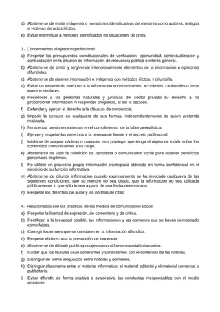 d) Abstenerse de emitir imágenes o menciones identificativas de menores como autores, testigos
o víctimas de actos ilícitos.
e) Evitar entrevistar a menores identificados en situaciones de crisis.
3.- Concernientes al ejercicio profesional:
a) Respetar los presupuestos constitucionales de verificación, oportunidad, contextualización y
contrastación en la difusión de información de relevancia pública o interés general.
b) Abstenerse de omitir y tergiversar intencionalmente elementos de la información u opiniones
difundidas.
c) Abstenerse de obtener información o imágenes con métodos ilícitos, y difundirla.
d) Evitar un tratamiento morboso a la información sobre crímenes, accidentes, catástrofes u otros
eventos similares.
e) Reconocer a las personas naturales y jurídicas del sector privado su derecho a no
proporcionar información ni responder preguntas, si así lo deciden.
f) Defender y ejercer el derecho a la cláusula de conciencia;
g) Impedir la censura en cualquiera de sus formas, independientemente de quien pretenda
realizarla.
h) No aceptar presiones externas en el cumplimiento de la labor periodística.
i) Ejercer y respetar los derechos a la reserva de fuente y el secreto profesional.
j) Inhibirse de aceptar dádivas o cualquier otro privilegio que tenga el objeto de incidir sobre los
contenidos comunicativos a su cargo.
k) Abstenerse de usar la condición de periodista o comunicador social para obtener beneficios
personales ilegítimos.
l) No utilizar en provecho propio información privilegiada obtenida en forma confidencial en el
ejercicio de su función informativa.
m) Abstenerse de difundir información cuando expresamente se ha invocado cualquiera de las
siguientes condiciones: que su nombre no sea citado, que la información no sea utilizada
públicamente, o que sólo lo sea a partir de una fecha determinada.
n) Respetar los derechos de autor y las normas de citas;
4.- Relacionados con las prácticas de los medios de comunicación social:
a) Respetar la libertad de expresión, de comentario y de crítica.
b) Rectificar, a la brevedad posible, las informaciones y las opiniones que se hayan demostrado
como falsas.
c) Corregir los errores que se constaten en la información difundida.
d) Respetar el derecho a la presunción de inocencia.
e) Abstenerse de difundir publirreportajes como si fuese material informativo.
f) Cuidar que los titulares sean coherentes y consistentes con el contenido de las noticias.
g) Distinguir de forma inequívoca entre noticias y opiniones.
h) Distinguir claramente entre el material informativo, el material editorial y el material comercial o
publicitario.
i) Evitar difundir, de forma positiva o avalorativa, las conductas irresponsables con el medio
ambiente.
 