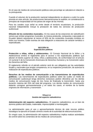 En el caso de medios de comunicación públicos este porcentaje se calculará en relación a
su presupuesto.
Cuando el volumen de la producción nacional independiente no alcance a cubrir la cuota
prevista en este artículo, las producciones iberoamericanas la suplirán, en consideración a
principios de reciprocidad con los países de origen de las mismas.
Para los canales cuya señal se emite desde el territorio ecuatoriano, la producción
nacional independiente incluye la prestación de todos los servicios de producción
audiovisual.
Difusión de los contenidos musicales.- En los casos de las estaciones de radiodifusión
sonora que emitan programas musicales, la música producida, compuesta o ejecutada en
Ecuador deberá representar al menos el 50% de los contenidos musicales emitidos en
todos sus horarios. Están exentas de esta obligación a estaciones de carácter temático o
especializado.
SECCIÓN VII
Espectáculos públicos
Protección a niñas, niños y adolescentes.- El Consejo Nacional de la Niñez y la
Adolescencia emitirá el reglamento para el acceso a los espectáculos públicos que
afecten el interés superior de niñas, niños y adolescentes, de conformidad con el artículo
13 numeral 4 de la Convención Americana de Derechos Humanos y la Convención sobre
los Derechos del Niño.
El reglamento referido en el párrafo anterior será de uso obligatorio por las autoridades
locales y nacionales que tengan competencia, en su respectiva jurisdicción, de autorizar la
realización de espectáculos públicos.
Derechos de los medios de comunicación a las transmisiones de espectáculos
públicos.- Las transmisiones de espectáculos públicos sobre las cuales un medio de
comunicación audiovisual tenga derechos exclusivos podrán difundirse por los demás
medios de comunicación luego de tres horas de finalizada la transmisión, hasta una
duración máxima del 25% del total del programa. Los demás medios de comunicación
deberán consignar permanentemente y en todos los casos, el nombre de la fuente
originaria de información y transmisión.
TÍTULO VI
Gestión del espectro radioeléctrico
Administración del espectro radioeléctrico.- El espectro radioeléctrico, es un bien de
dominio público del Estado, inalienable, imprescriptible e inembargable.
La administración para el uso y aprovechamiento técnico de este recurso público
estratégico la ejercerá el Estado central a través de la autoridad de telecomunicaciones.
En ningún caso, la administración del espectro radioeléctrico implica realizar actividades
de control sobre los contenidos de los medios de comunicación.
 