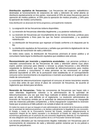 Distribución equitativa de frecuencias.- Las frecuencias del espectro radioeléctrico
destinadas al funcionamiento de estaciones de radio y televisión de señal abierta se
distribuirá equitativamente en tres partes, reservando el 33% de estas frecuencias para la
operación de medios públicos, el 33% para la operación de medios privados, y 34% para
la operación de medios comunitarios.
Esta distribución se alcanzará de forma progresiva y principalmente mediante:
1. La asignación de las frecuencias todavía disponibles.
2. La reversión de frecuencias obtenidas ilegalmente, y su posterior redistribución.
3. La reversión de frecuencias por incumplimiento de las normas técnicas, jurídicas para
su funcionamiento o fines para los que les fueron concesionadas, y su posterior
redistribución.
4. La distribución de frecuencias que regresan al Estado conforme a lo dispuesto por la
ley.
5. La distribución equitativa de frecuencias y señales que permitirá la digitalización de los
sistemas de transmisión de radio y televisión.
En todos estos casos, la distribución de frecuencias priorizará al sector público y al
comunitario hasta lograr la distribución equitativa que establece este artículo.
Reconocimiento por inversión y experiencia acumuladas.- Las personas jurídicas o
naturales concesionarias de las frecuencias de radio y televisión abierta cuyo plazo
expiró, podrán concursar para obtener o renovar su propia frecuencia u otra diferente
respetando la distribución que haga la autoridad de telecomunicaciones para medios
públicos, privados y comunitarios. A estas personas se les reconocerá un puntaje
adicional equivalente al 20% de la puntuación total establecida en el correspondiente
concurso como reconocimiento a la experiencia e inversión acumulada en la gestión de un
medio de comunicación.
La autoridad de telecomunicaciones organizará el concurso al menos trescientos sesenta
y cinco días antes de que venza el plazo de concesión de frecuencia, de acuerdo al
reglamento que dictará para tal efecto.
Reversión de frecuencias.- Todas las concesiones de frecuencias que hayan sido o
sean obtenidas ilegalmente volverán a la administración de la autoridad de
telecomunicaciones una vez que ésta haya realizado el debido proceso administrativo
para tal efecto, que será definido en el reglamento. La resolución administrativa de
reversión de frecuencia emitida por la autoridad de telecomunicaciones es impugnable
ante las instancias judiciales competentes, y dicha impugnación suspenderá la reversión
hasta que se produzca el fallo judicial o se cumpla el plazo de concesión.
En todos los casos en que se impugne el acto administrativo de reversión de la frecuencia emitido
por la autoridad de telecomunicaciones y se declare judicialmente la ilegalidad de una concesión,
el Estado, a través de la Procuraduría General del Estado, reclamará obligatoriamente la
reparación integral de los daños causados y la devolución al Estado de todos los beneficios
económicos generados por el usufructo de una concesión ilegalmente obtenida. El incumplimiento
de esta obligación será causal de juicio político de la o el Procurador General del Estado.
Los terceros afectados por las transacciones ilegales realizadas con frecuencias para el
funcionamiento de estaciones de radio y televisión podrán reclamar por la vía judicial a
quienes los perjudicaron.
 