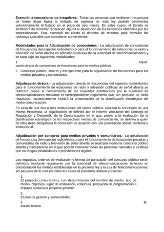 Exención a concesionarios irregulares.- Todas las personas que recibieron frecuencias
de forma ilegal hasta la entrada en vigencia de esta ley podrán devolverlas
voluntariamente al Estado en el plazo de seis meses. En estos casos, el Estado se
abstendrá de reclamar reparación alguna ni devolución de los beneficios obtenidos por los
concesionarios. Esta exención no afecta el derecho de terceros para formular los
reclamos judiciales que consideren convenientes.
Modalidades para la Adjudicación de concesiones.- La adjudicación de concesiones
de frecuencias del espectro radioeléctrico para el funcionamiento de estaciones de radio y
televisión de señal abierta es potestad exclusiva del la autoridad de telecomunicaciones y
se hará bajo las siguientes modalidades:
1. Adjudi
cación directa de concesiones de frecuencias para los medios públicos
2. Concurso público, abierto y transparente para la adjudicación de frecuencias para los
medios privados y comunitarios.
Adjudicación directa.- La adjudicación directa de frecuencias del espectro radioeléctrico
para el funcionamiento de estaciones de radio y televisión públicas de señal abierta se
realizará previo el cumplimiento de los requisitos establecidos por la autoridad de
telecomunicaciones mediante el correspondiente reglamento que, sin perjuicio de otros
requisitos, necesariamente incluirá la presentación de la planificación estratégica del
medio comunicación.
En caso de que dos o más instituciones del sector público, soliciten la concesión de una
misma frecuencia, la adjudicación se definirá por el informe vinculante del Consejo de
Regulación y Desarrollo de la Comunicación en el que, previo a la evaluación de la
planificación estratégica de los respectivos medios de comunicación, se definirá a quien
de ellos debe otorgársele la concesión de acuerdo con una priorización social, territorial e
institucional.
Adjudicación por concurso para medios privados y comunitarios.- La adjudicación
de frecuencias del espectro radioeléctrico para el funcionamiento de estaciones privadas y
comunitarias de radio y televisión de señal abierta se realizará mediante concurso público
abierto y transparente en el que podrán intervenir todas las personas naturales y jurídicas
que no tengan inhabilidades o prohibiciones legales.
Los requisitos, criterios de evaluación y formas de puntuación del concurso público serán
definidos mediante reglamento por la autoridad de telecomunicaciones teniendo en
consideración las normas establecidas en la presente ley y la Ley de Telecomunicaciones;
sin perjuicio de lo cual en todos los casos el solicitante deberá presentar:
1.
El proyecto comunicativo, con determinación del nombre de medio, tipo de
medio, objetivos, lugar de instalación, cobertura, propuesta de programación e
impacto social que proyecta generar.
2.
El plan de gestión y sostenibilidad.
3. El
estudio técnico.
 