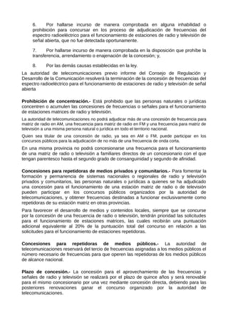 6. Por hallarse incurso de manera comprobada en alguna inhabilidad o
prohibición para concursar en los proceso de adjudicación de frecuencias del
espectro radioeléctrico para el funcionamiento de estaciones de radio y televisión de
señal abierta, que no fue detectada oportunamente.
7. Por hallarse incurso de manera comprobada en la disposición que prohíbe la
transferencia, arrendamiento o enajenación de la concesión; y,
8. Por las demás causas establecidas en la ley.
La autoridad de telecomunicaciones previo informe del Consejo de Regulación y
Desarrollo de la Comunicación resolverá la terminación de la concesión de frecuencias del
espectro radioeléctrico para el funcionamiento de estaciones de radio y televisión de señal
abierta
Prohibición de concentración.- Está prohibido que las personas naturales o jurídicas
concentren o acumulen las concesiones de frecuencias o señales para el funcionamiento
de estaciones matrices de radio y televisión.
La autoridad de telecomunicaciones no podrá adjudicar más de una concesión de frecuencia para
matriz de radio en AM, una frecuencia para matriz de radio en FM y una frecuencia para matriz de
televisión a una misma persona natural o jurídica en todo el territorio nacional.
Quien sea titular de una concesión de radio, ya sea en AM o FM, puede participar en los
concursos públicos para la adjudicación de no más de una frecuencia de onda corta.
En una misma provincia no podrá concesionarse una frecuencia para el funcionamiento
de una matriz de radio o televisión a familiares directos de un concesionario con el que
tengan parentesco hasta el segundo grado de consanguinidad y segundo de afinidad.
Concesiones para repetidoras de medios privados y comunitarios.- Para fomentar la
formación y permanencia de sistemas nacionales o regionales de radio y televisión
privados y comunitarios, las personas naturales o jurídicas a quienes se ha adjudicado
una concesión para el funcionamiento de una estación matriz de radio o de televisión
pueden participar en los concursos públicos organizados por la autoridad de
telecomunicaciones, y obtener frecuencias destinadas a funcionar exclusivamente como
repetidoras de su estación matriz en otras provincias.
Para favorecer el desarrollo de medios y contenidos locales, siempre que se concurse
por la concesión de una frecuencia de radio o televisión, tendrán prioridad las solicitudes
para el funcionamiento de estaciones matrices, las cuales recibirán una puntuación
adicional equivalente al 20% de la puntuación total del concurso en relación a las
solicitudes para el funcionamiento de estaciones repetidoras.
Concesiones para repetidoras de medios públicos.- La autoridad de
telecomunicaciones reservará del tercio de frecuencias asignadas a los medios públicos el
número necesario de frecuencias para que operen las repetidoras de los medios públicos
de alcance nacional.
Plazo de concesión.- La concesión para el aprovechamiento de las frecuencias y
señales de radio y televisión se realizará por el plazo de quince años y será renovable
para el mismo concesionario por una vez mediante concesión directa, debiendo para las
posteriores renovaciones ganar el concurso organizado por la autoridad de
telecomunicaciones.
 