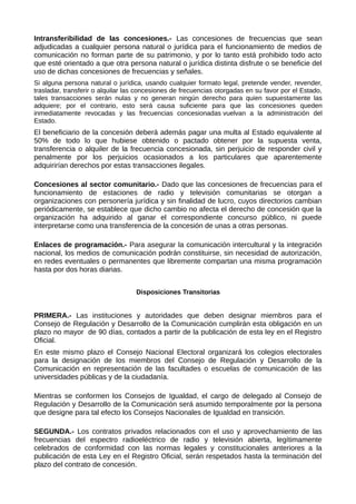 Intransferibilidad de las concesiones.- Las concesiones de frecuencias que sean
adjudicadas a cualquier persona natural o jurídica para el funcionamiento de medios de
comunicación no forman parte de su patrimonio, y por lo tanto está prohibido todo acto
que esté orientado a que otra persona natural o jurídica distinta disfrute o se beneficie del
uso de dichas concesiones de frecuencias y señales.
Si alguna persona natural o jurídica, usando cualquier formato legal, pretende vender, revender,
trasladar, transferir o alquilar las concesiones de frecuencias otorgadas en su favor por el Estado,
tales transacciones serán nulas y no generan ningún derecho para quien supuestamente las
adquiere; por el contrario, esto será causa suficiente para que las concesiones queden
inmediatamente revocadas y las frecuencias concesionadas vuelvan a la administración del
Estado.
El beneficiario de la concesión deberá además pagar una multa al Estado equivalente al
50% de todo lo que hubiese obtenido o pactado obtener por la supuesta venta,
transferencia o alquiler de la frecuencia concesionada, sin perjuicio de responder civil y
penalmente por los perjuicios ocasionados a los particulares que aparentemente
adquirirían derechos por estas transacciones ilegales.
Concesiones al sector comunitario.- Dado que las concesiones de frecuencias para el
funcionamiento de estaciones de radio y televisión comunitarias se otorgan a
organizaciones con personería jurídica y sin finalidad de lucro, cuyos directorios cambian
periódicamente, se establece que dicho cambio no afecta el derecho de concesión que la
organización ha adquirido al ganar el correspondiente concurso público, ni puede
interpretarse como una transferencia de la concesión de unas a otras personas.
Enlaces de programación.- Para asegurar la comunicación intercultural y la integración
nacional, los medios de comunicación podrán constituirse, sin necesidad de autorización,
en redes eventuales o permanentes que libremente compartan una misma programación
hasta por dos horas diarias.
Disposiciones Transitorias
PRIMERA.- Las instituciones y autoridades que deben designar miembros para el
Consejo de Regulación y Desarrollo de la Comunicación cumplirán esta obligación en un
plazo no mayor de 90 días, contados a partir de la publicación de esta ley en el Registro
Oficial.
En este mismo plazo el Consejo Nacional Electoral organizará los colegios electorales
para la designación de los miembros del Consejo de Regulación y Desarrollo de la
Comunicación en representación de las facultades o escuelas de comunicación de las
universidades públicas y de la ciudadanía.
Mientras se conformen los Consejos de Igualdad, el cargo de delegado al Consejo de
Regulación y Desarrollo de la Comunicación será asumido temporalmente por la persona
que designe para tal efecto los Consejos Nacionales de Igualdad en transición.
SEGUNDA.- Los contratos privados relacionados con el uso y aprovechamiento de las
frecuencias del espectro radioeléctrico de radio y televisión abierta, legítimamente
celebrados de conformidad con las normas legales y constitucionales anteriores a la
publicación de esta Ley en el Registro Oficial, serán respetados hasta la terminación del
plazo del contrato de concesión.
 