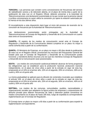 TERCERA.- Las personas que consten como concesionarios de frecuencias del servicio
de radiodifusión sonora y de televisión abierta, en el plazo de treinta días a partir de la
publicación de esta Ley en el Registro Oficial, deberán presentar a la Autoridad de
Telecomunicaciones una declaración juramentada en la que conste que la persona natural
o jurídica concesionaria es quien utiliza la concesión y/u opera la estación autorizada por
lo menos en los dos últimos años.
El incumplimiento a esta disposición dará lugar al inicio del proceso de reversión de la
concesión de frecuencia por la Autoridad de Telecomunicaciones.
Las declaraciones juramentadas serán entregadas por la Autoridad de
Telecomunicaciones al Consejo de Regulación y Desarrollo de la Comunicación en cuanto
éste entre en funcionamiento.
CUARTA.- El registro de los medios de comunicación social ante el Consejo de
Regulación y Desarrollo de la Comunicación deberá cumplirse en un plazo no mayor a
ciento ochenta días a partir de su conformación.
QUINTA.- El Ministerio de Finanzas, en un plazo no mayor a 90 días desde la publicación
de esta Ley en el Registro Oficial, provisionará los recursos del Presupuesto General del
Estado para que el Consejo de Regulación y Desarrollo de la Comunicación pueda
funcionar; y transferirá dichos recursos una vez que los miembros Consejo de Regulación
y Desarrollo de la Comunicación sean posesionados.
SEXTA.- Los medios de comunicación audiovisual deberán alcanzar de forma progresiva
las obligaciones que se establecen para la producción nacional, producción nacional
independiente, en el plazo de cinco años a partir de la entrada en vigor de esta ley,
empezando en el 10% en el primer año, 15% en el segundo, 20% en el tercero, 30% en el
cuarto y 40% en el quinto año.
La misma gradualidad se aplicará para la difusión de contenidos musicales que establece
el artículo 109, en el plazo de cinco años a partir de la entrada en vigor de esta ley,
empezando en el 20% en el primer año, 25% en el segundo, 30% en el tercero, 40% en el
cuarto y 50% en el quinto año
SEPTIMA.- Los medios de las comunas, comunidades, pueblos, nacionalidades y
organizaciones sociales que adoptaron la figura jurídica de empresas o corporaciones de
derecho privado para obtener frecuencias de radio y televisión podrán convertirse en
medios comunitarios en el plazo de hasta 180 días, luego de expedida la correspondiente
reglamentación por el Consejo de Regulación.
El Consejo tiene un plazo no mayor a 60 días a partir de su conformación para expedir la
reglamentación correspondiente.
 