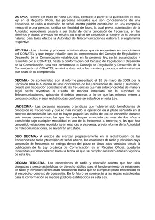 OCTAVA.- Dentro del plazo de hasta 180 días, contados a partir de la publicación de esta
ley en el Registro Oficial, las personas naturales que son concesionarios de una
frecuencia de radio o televisión de señal abierta podrán constituirse en una compañía
mercantil o una persona jurídica sin finalidad de lucro, la cual previa autorización de la
Autoridad competente pasará a ser titular de dicha concesión de frecuencia, en los
términos y plazos previstos en el contrato original de concesión a nombre de la persona
natural; para tales efectos la Autoridad de Telecomunicaciones elaborará el reglamento
respectivo.
NOVENA.- Los trámites y procesos administrativos que se encuentren en conocimiento
del CONATEL y que tengan relación con las competencias del Consejo de Regulación y
Desarrollo de la Comunicación establecidas en la presente ley, serán sustanciados y
resueltos por el CONATEL hasta la conformación del Consejo de Regulación y Desarrollo
de la Comunicación. Una vez conformado el Consejo de Regulación y Desarrollo de la
Comunicación el CONATEL remitirá a éste todos los trámites y procesos administrativos
que sean de su competencia
DECIMA.- De conformidad con el informe presentado el 18 de mayo de 2009 por la
Comisión para la Auditoría de las Concesiones de las Frecuencias de Radio y Televisión,
creada por disposición constitucional; las frecuencias que han sido concedidas de manera
ilegal serán revertidas al Estado de manera inmediata por la autoridad de
Telecomunicaciones, aplicando el debido proceso, a fin de que las mismas entren a
concurso público y sean redistribuidas conforme se establece en esta Ley.
UNDECIMA.- Las personas naturales o jurídicas que hubieren sido beneficiarias de
concesión de frecuencias y que no han iniciado la operación en el plazo señalado en el
contrato de concesión; las que no hayan pagado las tarifas de uso de concesión durante
seis meses consecutivos; las que las que hayan arrendado por más de dos años o
transferido bajo cualquier modalidad el uso de la frecuencia a terceros; y, las que han
convertido estaciones repetidoras en matrices o viceversa, previo informe de la Autoridad
de Telecomunicaciones, se revertirán al Estado.
DUO DECIMA.- A efectos de avanzar progresivamente en la redistribución de las
frecuencias de radio y televisión de señal abierta, las estaciones de radio y televisión cuya
concesión de frecuencia se extinga dentro del plazo de cinco años contados desde la
publicación de la Ley orgánica de Comunicación en el Registro Oficial, quedarán
renovadas automáticamente hasta la fecha en que se cumplan los cinco años en vigencia
de esta ley.
DECIMA TERCERA.- Las concesiones de radio y televisión abierta que han sido
otorgadas a personas jurídicas de derecho público para el funcionamiento de estaciones
de radio y televisión continuarán funcionando hasta que se cumpla el plazo establecido en
el respectivo contrato de concesión. En lo futuro se someterán a las reglas establecidas
para la conformación de medios públicos establecidos en esta Ley.
 