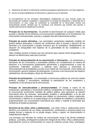 j) Abstenerse de alterar la información audiovisual grabada originariamente, con fines ilegítimos.
k) Asumir la responsabilidad de la información y opiniones que se difundan.
El incumplimiento de los principios deontológicos establecidos en este artículo podrá ser
denunciado por cualquier ciudadano u organización al Consejo de Regulación y Desarrollo de la
Comunicación, el cual, luego de comprobar la veracidad de lo denunciado emitirá una
amonestación escrita, siempre que no constituya una infracción que amerite otra sanción o
medida administrativa establecida en esta ley.
Principio de no discriminación.- Se prohíbe la discriminación de cualquier índole para
acceder y disfrutar de los derechos a la comunicación establecidos en la Constitución, los
instrumentos internacionales, esta ley y cualquier otra del ordenamiento jurídico.
Principio de acción afirmativa.- Las autoridades competentes adoptarán medidas de
política pública destinadas a mejorar las condiciones para el acceso y ejercicio de los
derechos a la comunicación a grupos humanos que se consideren, fundadamente, en
situación de desigualdad real respecto de la generalidad de las ciudadanas y los
ciudadanos.
Tales medidas durarán el tiempo que sea necesario para superar dicha desigualdad y su
alcance se definirá para cada caso concreto.
Principio de democratización de la comunicación e información.- Las actuaciones y
decisiones de los funcionarios y autoridades públicas con competencias en materia de
derechos a la comunicación propenderán permanente y progresivamente a crear las
condiciones materiales, jurídicas y políticas para alcanzar y profundizar la
democratización de la propiedad y acceso a los medios de comunicación, crear medios de
comunicación, generar espacios de participación, el acceso a las frecuencias del espectro
radioeléctrico, las tecnologías y flujos de información.
Principio de participación.- Las autoridades y funcionarios públicos así como los medios
públicos, privados y comunitarios, facilitarán la participación de los ciudadanos y
ciudadanas en los procesos de la comunicación.
Principio de interculturalidad y plurinacionalidad.- El Estado a través de las
instituciones, autoridades y funcionarios públicos competentes en materia de derechos a
la comunicación promoverán medidas de política pública, para garantizar la relación
intercultural entre las comunas, comunidades, pueblos y nacionalidades; a fin de que
éstas produzcan y difundan contenidos que reflejen su cosmovisión, cultura, tradiciones,
conocimientos y saberes en su propia lengua con la finalidad de establecer y profundizar
progresivamente una comunicación intercultural que valore y respete la diversidad que
caracteriza al Estado ecuatoriano.
Derechos de las niñas, niños y adolescentes.- Las niñas, niños y adolescentes tienen
derecho a la expresión de sus ideas, pensamientos, sentimientos y acciones desde sus
propias formas y espacios en su propia lengua, señas y signos, sin discriminación ni
estigmatización alguna.
Los mensajes que difundan los medios de comunicación social y las demás entidades
públicas y privadas, privilegiarán la protección integral de las niñas, niños y adolescentes,
especialmente contra la revictimización en casos de violencia sexual, física, psicológica,
 