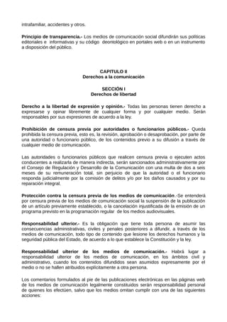 intrafamiliar, accidentes y otros.
Principio de transparencia.- Los medios de comunicación social difundirán sus políticas
editoriales e informativas y su código deontológico en portales web o en un instrumento
a disposición del público.
CAPITULO II
Derechos a la comunicación
SECCIÓN I
Derechos de libertad
Derecho a la libertad de expresión y opinión.- Todas las personas tienen derecho a
expresarse y opinar libremente de cualquier forma y por cualquier medio. Serán
responsables por sus expresiones de acuerdo a la ley.
Prohibición de censura previa por autoridades o funcionarios públicos.- Queda
prohibida la censura previa, esto es, la revisión, aprobación o desaprobación, por parte de
una autoridad o funcionario público, de los contenidos previo a su difusión a través de
cualquier medio de comunicación.
Las autoridades o funcionarios públicos que realicen censura previa o ejecuten actos
conducentes a realizarla de manera indirecta, serán sancionados administrativamente por
el Consejo de Regulación y Desarrollo de la Comunicación con una multa de dos a seis
meses de su remuneración total, sin perjuicio de que la autoridad o el funcionario
responda judicialmente por la comisión de delitos y/o por los daños causados y por su
reparación integral.
Protección contra la censura previa de los medios de comunicación.-Se entenderá
por censura previa de los medios de comunicación social la suspensión de la publicación
de un artículo previamente establecido, o la cancelación injustificada de la emisión de un
programa previsto en la programación regular de los medios audiovisuales.
Responsabilidad ulterior.- Es la obligación que tiene toda persona de asumir las
consecuencias administrativas, civiles y penales posteriores a difundir, a través de los
medios de comunicación, todo tipo de contenido que lesione los derechos humanos y la
seguridad pública del Estado, de acuerdo a lo que establece la Constitución y la ley.
Responsabilidad ulterior de los medios de comunicación.- Habrá lugar a
responsabilidad ulterior de los medios de comunicación, en los ámbitos civil y
administrativo, cuando los contenidos difundidos sean asumidos expresamente por el
medio o no se hallen atribuidos explícitamente a otra persona.
Los comentarios formulados al pie de las publicaciones electrónicas en las páginas web
de los medios de comunicación legalmente constituidos serán responsabilidad personal
de quienes los efectúen, salvo que los medios omitan cumplir con una de las siguientes
acciones:
 