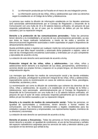 3. La información producida por la Fiscalía en el marco de una indagación previa.
4. La información acerca de las niñas, niños y adolescentes que viole sus derechos
según lo establecido en el Código de la Niñez y Adolescencia.
La persona que realice la difusión de información establecida en los literales anteriores
será sancionada administrativamente por el Consejo de Regulación y Desarrollo de la
Comunicación con una multa de 10 a 20 salarios básicos unificados, sin perjuicio de que
responda judicialmente, de ser el caso, por la comisión de delitos y/o por los daños
causados y por su reparación integral.
Derecho a la protección de las comunicaciones personales.- Todas las personas
tienen derecho a la inviolabilidad y al secreto de sus comunicaciones personales, ya sea
que éstas se hayan realizado verbalmente, a través de las redes y servicios de
telecomunicaciones legalmente autorizadas o estén soportadas en papel o dispositivos de
almacenamiento electrónico.
Queda prohibido grabar o registrar por cualquier medio las comunicaciones personales de
terceros sin que ellos hayan conocido y autorizado dicha grabación o registro, salvo el
caso de las investigaciones encubiertas autorizadas y ordenadas por un juez competente
y ejecutadas de acuerdo a la ley.
La violación de este derecho será sancionado de acuerdo a la ley.
Protección integral de las niñas, niños y adolescentes.- Las niñas, niños y
adolescentes tienen derecho a la expresión de sus ideas, pensamientos, sentimientos y
acciones desde sus propias formas y espacios en su propia lengua, sin discriminación ni
estigmatización alguna.
Los mensajes que difundan los medios de comunicación social y las demás entidades
públicas y privadas, privilegiarán la protección integral de las niñas, niños y adolescentes,
especialmente contra la revictimización en casos de violencia sexual, física, psicológica,
intrafamiliar, accidentes y otros.
La revictimización así como la difusión de contenidos que vulneren los derechos de los
niños, niñas y adolescentes, de acuerdo a lo establecido en el Código de la Niñez y
Adolescencia, será sancionada administrativamente por el Consejo de Regulación y
Desarrollo de la Comunicación con una multa de 5 a 10 salarios básicos unificados, sin
perjuicio de que el autor de estas conductas responda judicialmente por la comisión de
delitos y/o por los daños causados y por su reparación integral.
Derecho a la creación de medios de comunicación social.- Todas las personas, en
igualdad de oportunidades y condiciones, tienen derecho a formar medios de
comunicación, con las limitaciones constitucionales y legales establecidas para las
entidades o grupos financieros y empresariales, sus representantes legales, miembros de
su directorio y accionistas.
La violación de este derecho se sancionará de acuerdo a la ley.
Derecho al acceso a frecuencias.- Todas las personas en forma individual y colectiva
tienen derecho a acceder, en igualdad de condiciones, al uso de las frecuencias y señales
del espectro radioeléctrico asignadas para los servicios de radio y televisión abierta y por
suscripción en los términos que señala la ley.
 