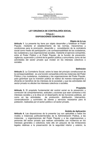 REPÚBLICA BOLIVARIANA DE VENEZUELA
                                   ASAMBLEA NACIONAL
                   COMISIÓN PERMANENTE DE PARTICIPACIÓN CIUDADANA,
                      DESCENTRALIZACIÓN Y DESARROLLO REGIONAL




                LEY ORGÁNICA DE CONTRALORÍA SOCIAL
                                 TITULO I
                        DISPOSICIONES GENERALES

                                                                 Objeto de la Ley
Artículo 1. La presente ley tiene por objeto desarrollar y fortalecer el Poder
Popular, mediante el establecimiento de las normas, mecanismos y
condiciones para la promoción, desarrollo y consolidación de la contraloría
social como medio de participación y de corresponsabilidad de los ciudadanos,
las ciudadanas y sus organizaciones sociales, mediante el ejercicio compartido,
entre el Poder Público y el Poder Popular, de la función de prevención,
vigilancia, supervisión y control de la gestión pública y comunitaria, como de las
actividades del sector privado que incidan en los intereses colectivos o
sociales.


                                                                       Definición
Artículo 2. La Contraloría Social, sobre la base del principio constitucional de
la corresponsabilidad, es una función compartida entre las instancias del Poder
Público y los ciudadanos, ciudadanas y las organizaciones del Poder Popular,
para garantizar que la inversión pública se realice de manera transparente y
eficiente en beneficio de los intereses de la sociedad, y que las actividades del
sector privado no afecten los intereses colectivos o sociales.

                                                                   Propósito
Artículo 3. El propósito fundamental del control social es la prevención y
corrección de comportamientos, actitudes y acciones que sean contrarios a los
intereses sociales y a la ética en el desempeño de las funciones públicas, así
como en las actividades            de producción, distribución, intercambio,
comercialización y suministro de bienes y servicios necesarios para la
población, realizadas por el sector público o el sector privado.



                                                        Ámbito de Aplicación
Artículo 4. Las disposiciones de la presente Ley son aplicables a todos los
niveles e instancias políticoterritoriales de la Administración Pública, a las
instancias y organizaciones del Poder Popular y a las organizaciones y
personas del sector privado que realicen actividades con incidencia en los
intereses generales o colectivos; todo ello sin perjuicio de las limitaciones
legales relativas a la preservación de la seguridad interior y exterior, la
 