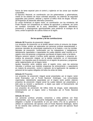 12 
fuerza de tarea especial para el control y vigilancia en las zonas que resulten
vulnerables.
El Ejecutivo Nacional, en coordinación con los gobernadores y gobernadoras,
creará en los estados de mayor actividad aduanera, los sistemas de seguridad
especiales para prevenir, detectar y reprimir el tráfico ilícito de drogas. Artículo
29 Programas de desarrollo alternativo preventivo
En zonas fronterizas el órgano rector, en coordinación con los ministerios del
Poder Popular con competencia en materia de agricultura y ambiente, así como
los consejos comunales de la zona, desarrollará programas alternativos,
preventivos y subprogramas agroindustriales para preservar la ecología de la
zona y evitar la aparición de cultivos ilícitos en la región.
 
 
 
Capítulo IV
De los aportes y de las contribuciones
 
Artículo 30 Proyectos de prevención integral
Los proyectos de prevención en el ámbito laboral contra el consumo de drogas
lícitas e ilícitas, podrán ser elaborados por personas jurídicas especializadas o
personas naturales de comprobada experiencia en la materia, o por los comités
laborales de prevención, conformados por los trabajadores y trabajadoras,
debidamente capacitados o capacitadas los cuales deberán estar inscritos en el
registro único de personas y programas que llevará el órgano rector a tal efecto.
Ninguna persona natural o jurídica podrá ejecutar programas o proyectos en
materia de prevención integral, sin la debida inscripción en el mencionado
registro. Los requisitos para la inscripción en el registro de personas y programas
serán reglamentados por el órgano rector.
Iguales requisitos serán exigidos para el registro único, para las personas
naturales o jurídicas que impartan programas de entrenamiento y capacitación
en materia de prevención, control y represión de la legitimación de capitales al
personal de los sujetos obligados de todos los entes de tutela.
 
Artículo 31 Proyectos
Los proyectos de prevención integral social presentados por el órgano rector
serán financiados por el Fondo Nacional Antidrogas. Las comunidades
organizadas, debidamente capacitadas por el órgano rector podrán elaborar
proyectos de prevención integral social los cuales deberán ser presentados a
éste para su revisión y aprobación, a objeto que opten al financiamiento del
Fondo Nacional Antidrogas.
Los proyectos de prevención del tráfico ilícito de drogas, serán elaborados
exclusivamente por el órgano rector y financiados por el Fondo Nacional
Antidrogas.
 
Artículo 32 Aporte
Las personas jurídicas privadas, consorcios y entes públicos con fines
empresariales, que ocupen cincuenta trabajadores o trabajadoras, o más, están
obligados a liquidar el equivalente al uno por ciento (1%) de su ganancia ó
utilidad en operaciones del ejercicio ante el Fondo Nacional Antidrogas, dentro
de los sesenta días continuos contados a partir del cierre del ejercicio fiscal
respectivo.
 