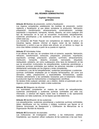 14 
TÍTULO IV
DEL RÉGIMEN ADMINISTRATIVO
 
Capítulo I Disposiciones
generales
 
Artículo 36 Medidas de prevención, control y fiscalización
Los órganos competentes establecerán las medidas de prevención, control,
vigilancia y fiscalización al que deben someterse la producción, fabricación,
preparación, transformación, almacenamiento, comercialización, corretaje,
exportación e importación, transporte, tránsito, desecho, así como cualquier otro
tipo de transacción en la que se encuentren involucrados estupefacientes,
sustancias psicotrópicas y las sustancias químicas controladas a las que se
refiere esta Ley.
Los ministerios del Poder Popular con competencia en materia de salud y en
industrias ligeras, deberán informar al órgano rector de las medidas de
fiscalización y control a que se refiere este artículo, en un término no mayor de
cinco días hábiles contados a partir de su puesta en vigencia.
 
Artículo 37 Actividades lícitas
A los efectos de esta Ley, se considera lícito el comercio, expendio, fabricación,
refinación, transformación, extracción, preparación, producción, importación,
exportación, corretaje, prescripción, posesión, suministro, almacenamiento,
distribución, transporte, desecho, envasado, reenvasado, etiquetado,
reetiquetado, préstamo, así como cualesquiera otros tipos de transacción en las
que se encuentren involucrados los estupefacientes, sustancias psicotrópicas y
sustancias químicas controladas que realizan las personas naturales o jurídicas
debidamente autorizadas por los órganos y entes competentes.
La existencia y uso de los estupefacientes, sustancias psicotrópicas y sustancias
químicas controladas empleadas por la industria farmacopólica, así como sus
derivados, sales, preparaciones y especialidades farmacéuticas, quedan
limitados estrictamente a las cantidades necesarias para el tratamiento médico,
la producción legal de medicamentos o investigaciones científicas.
Se declara ilícita cualquier actividad, uso o destino, distinto al autorizado por los
órganos y entes competentes, dado a estas sustancias.
 
Artículo 38 Obligación de informar
Las autoridades competentes en materia de control de estupefacientes,
sustancias psicotrópicas y sustancias químicas controladas por esta Ley,
informarán, a solicitud del órgano rector todo lo referente a las operaciones
realizadas con tales sustancias, en los lapsos que éste determine.
 
Artículo 39 Identificación de las sustancias
Los estupefacientes, sustancias psicotrópicas y sustancias químicas controladas,
deben identificarse con los nombres y códigos numéricos que figuran en el
Sistema Armonizado de Designación y Codificación de Mercancías de la
Organización Mundial de Aduanas.
 
Artículo 40 Exoneración de aranceles
Las instituciones dé investigación científica y las instituciones públicas
hospitalarias, que requieran utilizar cualquiera de las sustancias a las que hace
 