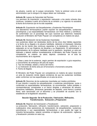 17 
de aduana, cuando así lo juzgue conveniente. Tanto la solicitud como el acto
administrativo que lo otorgue o lo niegue deben ser motivados.
 
Artículo 50. Lapsos de Caducidad del Permiso
Los permisos de importación y exportación caducarán a los ciento ochenta días
continuos, contados a partir de la fecha de su emisión y su vigencia no excederá
la fecha de la licencia que le ha sido expedida.
 
Artículo 51. Exportación de Estupefacientes y Sustancias Psicotrópicas
Los laboratorios farmacopólicos podrán exportar los estupefacientes, sustancias
psicotrópicas y sus especialidades farmacéuticas con fines médicos y científicos,
de conformidad con el porcentaje del cupo nacional que determine mediante
resolución el Ministerio del Poder Popular con competencia en materia de salud.
 
Artículo 52. Declaración de las Sustancias Importadas
Las sustancias deben ser declaradas dentro de los cinco días hábiles siguientes
a la fecha de su llegada a la aduana habilitada, debiendo el interesado retirarlas
dentro de los treinta días continuos siguientes a la declaración, conforme a lo
estipulado en la Ley Orgánica de Aduanas y su Reglamento. El administrador o
administradora de la aduana habilitada para la operación, levantará un acta por
triplicado y deberá notificar inmediatamente al Ministerio del Poder Popular con
competencia en materia de salud, dejando constancia en el acta de
reconocimiento de lo siguiente:
 
1. Clase y peso de la sustancia, según permiso de exportación o guía respectiva,
o conocimiento de embarque del país de origen.
2. Tipo de embalaje, estado y marca del mismo.
3. La motivación de dicha acta por el funcionario o funcionaria actuante.
4. Fecha de llegada.
 
El Ministerio del Poder Popular con competencia en materia de salud, levantará
un acta de recepción donde dejará constancia de que las sustancias remitidas
están conformes con las especificadas en el acta de envío.
 
Artículo 53. Decomiso de las sustancias importadas por medios prohibidos
El que importe o exporte los estupefacientes y sustancias psicotrópicas, puras o
contenidas en especialidades farmacéuticas, en encomiendas, bultos postales o
correspondencias consignadas a un banco dirigidas a almacenes de aduana,
almacenes habilitados, almacenes generales de depósito, zona franca o puertos
libres, será sancionado con el decomiso y se procederá de acuerdo con lo
establecido en la legislación aduanera.
 
Sección Segunda: De la Producción, Fabricación, Refinación,
Transformación, Extracción y Preparación
 
Artículo 54. Régimen de Autorización y Fiscalización
La producción, fabricación, refinación, transformación, extracción, preparación o
cualesquiera otras operaciones de manipulación de estupefacientes, sustancias
psicotrópicas o sus especialidades farmacéuticas a que puede dar lugar la
industria farmacopólica, estarán sometidos al régimen de autorización, vigilancia
y fiscalización previstos en esta Ley.
 
