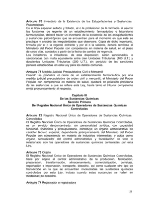 23 
Artículo 70 Inventario de la Existencia de los Estupefacientes y Sustancias
Psicotrópicas
En el libro especial sellado y foliado, el o la profesional de la farmacia al asumir
las funciones de regente de un establecimiento farmacéutico o laboratorio
farmacopólico, deberá hacer un inventario de la existencia de los estupefacientes
y sustancias psicotrópicas que se encuentren para el momento en que éste se
practique y anotará las irregularidades que observare. Copia de dicho inventario,
firmado por el o la regente entrante y por el o la saliente, deberá remitirse al
Ministerio del Poder Popular con competencia en materia de salud, en el plazo
de cinco días, contados a partir de la fecha de cambio de regencia.
Los infractores o infractoras de esta disposición serán sancionados o
sancionadas con multa equivalente entre cien Unidades Tributarias (100 U.T.) y
doscientas Unidades Tributarias (200 U.T.), sin perjuicio de las sanciones
penales establecidas en esta Ley para los delitos comunes.
 
Artículo 71 Medida Judicial Precautelativa Civil o Mercantil
Cuando se produzca el cierre de un establecimiento farmacéutico por una
medida judicial precautelativa de orden civil o mercantil, el Ministerio del Poder
Popular con competencia en materia de salud, quedará en posesión provisoria
de las sustancias a que se refiere esta Ley, hasta tanto el tribunal competente
emita pronunciamiento al respecto.
 
Capítulo III
De las Sustancias Químicas
Sección Primera
Del Registro Nacional Único de Operadores de Sustancias Químicas
Controladas
 
Artículo 72 Registro Nacional Único de Operadores de Sustancias Químicas
Controladas
El Registro Nacional Único de Operadores de Sustancias Químicas Controladas,
es un servicio desconcentrado, sin personalidad jurídica, con capacidad
funcional, financiera y presupuestaria, constituye un órgano administrativo de
carácter técnico especial, dependiente jerárquicamente del Ministerio del Poder
Popular con competencia en materia de industrias intermedias; y actúa como
órgano centralizador del control administrativo y fiscalización de todo lo
relacionado con los operadores de sustancias químicas controladas por esta
Ley.
 
Artículo 73 Objeto
El Registro Nacional Único de Operadores de Sustancias Químicas Controladas,
tiene por objeto el control administrativo de la producción, fabricación,
preparación, transformación, almacenamiento, comercialización, corretaje,
exportación e importación, transporte, desecho, así como cualquier otro tipo de
transacción en la que se encuentren involucradas las sustancias químicas
controladas por esta Ley, incluso cuando estas sustancias se hallen en
modalidad de desecho.
 
Artículo 74 Registrador o registradora
 