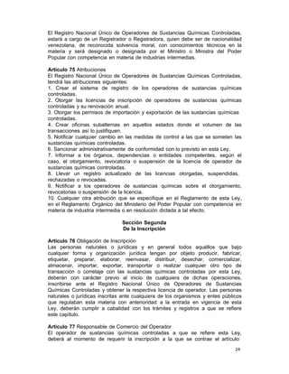 24 
El Registro Nacional Único de Operadores de Sustancias Químicas Controladas,
estará a cargo de un Registrador o Registradora, quien debe ser de nacionalidad
venezolana, de reconocida solvencia moral, con conocimientos técnicos en la
materia y será designado o designada por el Ministro o Ministra del Poder
Popular con competencia en materia de industrias intermedias.
 
Artículo 75 Atribuciones
El Registro Nacional Único de Operadores de Sustancias Químicas Controladas,
tendrá las atribuciones siguientes:
1. Crear el sistema de registro de los operadores de sustancias químicas
controladas.
2. Otorgar las licencias de inscripción de operadores de sustancias químicas
controladas y su renovación anual.
3. Otorgar los permisos de importación y exportación de las sustancias químicas
controladas.
4. Crear oficinas subalternas en aquellos estados donde el volumen de las
transacciones así lo justifiquen.
5. Notificar cualquier cambio en las medidas de control a las que se someten las
sustancias químicas controladas.
6. Sancionar administrativamente de conformidad con lo previsto en esta Ley.
7. Informar a los órganos, dependencias o entidades competentes, según el
caso, el otorgamiento, revocatoria o suspensión de la licencia de operador de
sustancias químicas controladas.
8. Llevar un registro actualizado de las licencias otorgadas, suspendidas,
rechazadas o revocadas.
9. Notificar a los operadores de sustancias químicas sobre el otorgamiento,
revocatorias o suspensión de la licencia.
10. Cualquier otra atribución que se especifique en el Reglamento de esta Ley,
en el Reglamento Orgánico del Ministerio del Poder Popular con competencia en
materia de industria intermedia o en resolución dictada a tal efecto.
 
Sección Segunda
De la Inscripción
 
Artículo 76 Obligación de Inscripción
Las personas naturales o jurídicas y en general todos aquéllos que bajo
cualquier forma y organización jurídica tengan por objeto producir, fabricar,
etiquetar, preparar, elaborar, reenvasar, distribuir, desechar, comercializar,
almacenar, importar, exportar, transportar o realizar cualquier otro tipo de
transacción o corretaje con las sustancias químicas controladas por esta Ley,
deberán con carácter previo al inicio de cualquiera de dichas operaciones,
inscribirse ante el Registro Nacional Único de Operadores de Sustancias
Químicas Controladas y obtener la respectiva licencia de operador. Las personas
naturales o jurídicas inscritas ante cualquiera de los organismos y entes públicos
que regulaban esta materia con anterioridad a la entrada en vigencia de esta
Ley, deberán cumplir a cabalidad con los trámites y registros a que se refiere
este capítulo.
 
Artículo 77 Responsable de Comercio del Operador
El operador de sustancias químicas controladas a que se refiere esta Ley,
deberá al momento de requerir la inscripción a la que se contrae el artículo
 