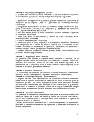 28 
Artículo 86 Requisitos para Importar o Exportar
El operador de sustancias químicas controladas a los fines de tramitar el permiso
de importación o exportación, deberá consignar los requisitos siguientes:
 
1. Identificación del operador de sustancias químicas controladas y el número de
inscripción en el Registro Único de Operadores de Sustancias Químicas
Controladas.
2. Designación de la sustancia química por nombre y código numérico con que
figure en el Sistema Armonizado de Designación y Codificación de Mercancías
de la Organización Mundial de Aduanas.
3. Peso neto de la sustancia química controlada a importar o exportar, expresado
en kilogramos o fracciones.
4. Peso bruto, forma de presentación y cantidad de bultos o envases de la
sustancia química controlada.
5. Cantidad de contenedores, en su caso.
6. Información sobre el envío, respecto a la fecha prevista de entrada o salida del
país, designación de la oficina de aduanas ante la cual se cumplirán con los
trámites aduaneros de importación o exportación, modalidades de transporte e
itinerario previsto, a fin de que se pueda verificar el mismo.
7. Nombre, dirección, número de teléfono, número de fax, correo electrónico del
proveedor o cliente, según el caso.
 
Artículo 87 Otorgamiento de los Permisos
Los permisos para importar o exportar, serán otorgados o negados, por el
Registro Nacional Único de Operadores de Sustancias Químicas Controladas,
mediante acto motivado, dentro de los siete días hábiles siguientes a la
presentación de la respectiva solicitud. Estos permisos serán otorgados por la
cantidad de sustancia, previamente estimada.
 
Artículo 88 Forma de Importación
Las operaciones aduaneras de las sustancias químicas controladas, deberán ser
realizadas en una sola expedición, separadas de cualquier otra mercancía.
Artículo 89 Potestad para Negar o Limitar el Permiso
El Registro Nacional Único de Operadores de Sustancias Químicas Controladas
podrá negar un permiso de importación o exportación de las sustancias químicas
controladas por esta Ley, cuando reglamentariamente no se encuentren reunidas
las condiciones establecidas para proceder a dicha autorización; e igualmente,
podrá limitar el pedido de la sustancia cuando así lo juzgue conveniente o negar
las solicitudes de cambio de aduanas, mediante acto administrativo motivado.
 
Artículo 90 Caducidad o Revocatoria
Los permisos de importación o exportación, caducarán a los ciento ochenta días
continuos a partir de su fecha de emisión y podrán ser utilizados una sola vez,
ara una sola sustancia química. En ningún caso, podrá exceder de la vigencia de
la licencia otorgada al operador.
En caso de anulación o revocatoria de la licencia del operador, se entenderán
revocados o anulados los permisos de exportación o importación concedidos en
ocasión de la misma.
 