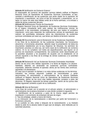 29 
Artículo 91 Notificación de Comercio Exterior
El responsable de comercio del operador químico deberá notificar al Registro
Nacional Único de Operadores de Sustancias Químicas Controladas, el tipo,
cantidad e identificación de las sustancias que serán objeto de la operación de
importación o exportación, así como el tipo de transporte y presentación, en un
lapso no menor de siete días hábiles antes de la fecha estimada, a la entrada o
salida de dichas sustancias del país.
Artículo 92 Notificaciones Previas de Exportación
El Registro Nacional Único de Operadores de Sustancias Químicas Controladas,
es el órgano competente tanto para realizar las notificaciones previas de
exportación a las autoridades competentes del país que realiza la correlativa
importación, como para responder las notificaciones previas de exportación que
realicen las autoridades extranjeras sobre las importaciones de sustancias
químicas controladas por esta Ley, que tienen por destino el territorio nacional.
 
Artículo 93 Documentación para la Declaración de las Sustancias Importadas
A los fines de la declaración de las sustancias importadas, los funcionarios
aduaneros o funcionarias aduaneras, deberán exigir la presentación de todos los
documentos establecidos por la Ley Orgánica de Aduanas, los permisos de
importación previstos en esta Ley, así como copia de la notificación de comercio
exterior. Si no se cumpliere con todas las especificaciones que figuren en el
permiso de importación correspondiente, las sustancias serán decomisadas por
la autoridad aduanera y se procederá de acuerdo con lo establecido en el
artículo siguiente a los fines de la entrega de dichas sustancias a la autoridad
competente.
 
Artículo 94 Declaración de Las Sustancias Químicas Controladas Importadas
Dentro de los cinco días hábiles siguientes a la fecha de llegada a la aduana
habilitada, deberán ser declaradas las sustancias químicas controladas
importadas, debiendo retirarlas el operador dentro de los treinta días continuos
siguientes a la declaración.
En caso que el operador no declare o no retire dichas sustancias en los términos
indicados, las mismas adquirirán cualidad de nacionalizadas y serán
decomisadas. El administrador o administradora de la aduana habilitada
notificará al Registro Nacional Único de Operadores de Sustancias Químicas
Controladas, dentro de los cinco días hábiles siguientes contados a partir del
decomiso. El Registro dispondrá de dichas sustancias, dentro de los quince días
hábiles siguientes contados a partir de su notificación.
 
Artículo 95 Acta de Remisión
A los fines de cumplir con lo previsto en el artículo anterior, el administrador o
administradora de la aduana levantará un acta donde constará lo siguiente:
1. Identificación de la sustancia y peso de la misma, según permiso de
exportación o conocimiento de embarque del país de origen.
2. Tipo de embalaje, estado y marca del mismo.
3. La motivación de la nacionalización o decomiso por parte del funcionario o
funcionaria actuante.
4. La custodia en sitio, antes y después de la nacionalización, y su traslado
desde la sede de la aduana hasta el lugar que se designe, será realizada por la
autoridad aduanera.
 