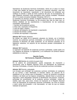 31 
Operadores de Sustancias Químicas Controladas, dentro de un plazo no mayor
a siete días hábiles de haberse concretado la operación aduanera, copia del
documento de importación, exportación o del documento de embarque que
certifique la entrada o salida de dicha sustancia del país. El incumplimiento de
esta obligación acarreará multa equivalente entre ochenta Unidades Tributarias
(80 U.T.) y ciento cincuenta Unidades Tributarias (150 U.T.).
La autoridad de aduanas remitirá al Registro Nacional Único de Operadores de
Sustancias Químicas Controladas, en los primeros diez días de cada mes, un
informe detallado de las exportaciones e importaciones de las sustancias
controladas, especificando:
1. Nombre de la sustancia química.
2. Peso neto, expresado en kilogramos.
3. País de origen y destino.
4. Número del despacho de importación o exportación.
5. Aduana de entrada o salida.
6. Nombre del importador o exportador.
 
Artículo 102 Tránsito aduanero
No podrán ser objeto de la operación aduanera de tránsito, por el territorio
nacional, las sustancias químicas controladas. La contravención de esta norma
acarreará el decomiso de estas sustancias, en los términos previstos en la
legislación aduanera, sin perjuicio de las sanciones penales contempladas en
esta Ley.
 
Artículo 103 Trasbordo
La operación de trasbordo de sustancias químicas controladas, queda sujeta a la
Ley Orgánica de Aduanas, su reglamento y a la notificación de comercio exterior
establecido en esta Ley.
 
Sección Cuarta
Del Comercio, Expendio y Distribución
 
Artículo 104 Medidas de control al usuario final
En la cadena de comercialización, queda exceptuado de inscripción y
autorización ante el Registro Nacional Único de Operadores de Sustancias
Químicas Controladas, el usuario final de las sustancias químicas controladas.
 
Artículo 105 Precinto y etiquetado
Los envases que contengan las sustancias químicas controladas en cualquiera
de sus formas y sean destinadas al mercado interno, sin perjuicio de lo
establecido en las normas para el etiquetado y control de productos envasados
dictados a tal efecto por los órganos competentes, deberán llevar un precinto de
seguridad y serán etiquetados indicando la identificación del producto, contenido,
porcentaje de concentración de la sustancia química controlada, unidad de
medida, peso neto, peso bruto, número de inscripción en el Registro Nacional
Único de Operadores de Sustancias Químicas Controladas, así como el nombre
y razón social del envasador o del reenvasador, en caso de que se hubiere
realizado tal operación.
 