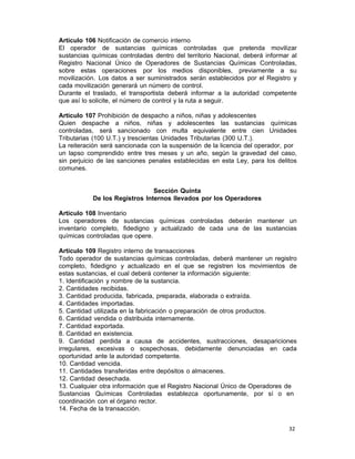 32 
Artículo 106 Notificación de comercio interno
El operador de sustancias químicas controladas que pretenda movilizar
sustancias químicas controladas dentro del territorio Nacional, deberá informar al
Registro Nacional Único de Operadores de Sustancias Químicas Controladas,
sobre estas operaciones por los medios disponibles, previamente a su
movilización. Los datos a ser suministrados serán establecidos por el Registro y
cada movilización generará un número de control.
Durante el traslado, el transportista deberá informar a la autoridad competente
que así lo solicite, el número de control y la ruta a seguir.
 
Artículo 107 Prohibición de despacho a niños, niñas y adolescentes
Quien despache a niños, niñas y adolescentes las sustancias químicas
controladas, será sancionado con multa equivalente entre cien Unidades
Tributarias (100 U.T.) y trescientas Unidades Tributarias (300 U.T.).
La reiteración será sancionada con la suspensión de la licencia del operador, por
un lapso comprendido entre tres meses y un año, según la gravedad del caso,
sin perjuicio de las sanciones penales establecidas en esta Ley, para los delitos
comunes.
 
 
 
Sección Quinta
De los Registros Internos llevados por los Operadores
 
Artículo 108 Inventario
Los operadores de sustancias químicas controladas deberán mantener un
inventario completo, fidedigno y actualizado de cada una de las sustancias
químicas controladas que opere.
 
Artículo 109 Registro interno de transacciones
Todo operador de sustancias químicas controladas, deberá mantener un registro
completo, fidedigno y actualizado en el que se registren los movimientos de
estas sustancias, el cual deberá contener la información siguiente:
1. Identificación y nombre de la sustancia.
2. Cantidades recibidas.
3. Cantidad producida, fabricada, preparada, elaborada o extraída.
4. Cantidades importadas.
5. Cantidad utilizada en la fabricación o preparación de otros productos.
6. Cantidad vendida o distribuida internamente.
7. Cantidad exportada.
8. Cantidad en existencia.
9. Cantidad perdida a causa de accidentes, sustracciones, desapariciones
irregulares, excesivas o sospechosas, debidamente denunciadas en cada
oportunidad ante la autoridad competente.
10. Cantidad vencida.
11. Cantidades transferidas entre depósitos o almacenes.
12. Cantidad desechada.
13. Cualquier otra información que el Registro Nacional Único de Operadores de
Sustancias Químicas Controladas establezca oportunamente, por sí o en
coordinación con el órgano rector.
14. Fecha de la transacción.
 