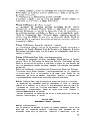 33 
15. Nombre, dirección y número de inscripción ante el Registro Nacional Único
de Operadores de Sustancias Químicas Controladas, de cada una de las partes
que realiza la transacción.
16. Presentación y uso de la sustancia química controlada.
El inventario y registro a que se refiere esta sección, deberán realizarse de
conformidad con lo previsto en el Código de Comercio.
 
Artículo 110 Obligación del informe mensual
Los operadores de sustancias químicas controladas deberán informar
mensualmente al Registro Nacional Único de Operadores de Sustancias
Químicas Controladas, con carácter de declaración jurada, los movimientos de
las sustancias químicas controladas que figuren en el correspondiente registro
interno de transacciones. Esta información deberá presentarse durante los
primeros siete días hábiles de cada mes. La información referida deberá ser
firmada por él o la responsable de comercio del operador nombrado, conforme a
lo previsto en esta Ley.
 
Artículo 111 Obligación de guardar inventarios y registros
Los inventarios y registros internos de transacciones deberán encontrarse a
disposición del Registro Nacional Único de Operadores de Sustancias Químicas
Controladas, del órgano rector y de los órganos de investigación penal, por un
plazo de cinco años.
 
Artículo 112 Ubicación física de los registros y documentos
El operador de sustancias químicas controladas deberá informar al Registro
Nacional Único de Operadores de Sustancias Químicas Controladas, el lugar
donde se encuentren los registros e inventarios previstos en esta sección, así
como los restantes de carácter societario, contable o de cualquier otra actividad
que se trate.
Se informará al Registro Nacional Único de Operadores de Sustancias Químicas
Controladas, dentro de las cuarenta y ocho horas siguientes, de todo traslado de
los mencionados libros o documentos y el nuevo lugar donde han de
encontrarse, así como su extravío, sustracción, deterioro o cualquier otra
circunstancia fáctica o jurídica que obstaculice su normal utilización.
 
Artículo 113 Lugar físico para el inventario de sustancias químicas controladas
Los operadores de sustancias químicas controladas por esta Ley, deberán
informar en el momento de la inscripción ante el Registro Nacional Único de
Operadores de Sustancias Químicas Controladas, los lugares físicos de
operaciones y almacenamiento donde se pueda inspeccionar, fiscalizar o
constatar la existencia de las mismas.
Cualquier modificación del lugar físico de ubicación de las sustancias deberá ser
informada, antes de ocurrir el cambio.
 
Sección Sexta
Medidas de Control Operativo
 
Artículo 114 Competencia
Para la aplicación de medidas de control de carácter operativo, con el fin de
evitar que las sustancias químicas controladas sean desviadas de sus
actividades lícitas hacia la producción, fabricación o elaboración ilícitas de
 