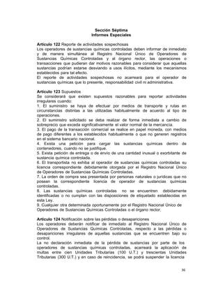 36 
Sección Séptima
Informes Especiales
 
Artículo 122 Reporte de actividades sospechosas
Los operadores de sustancias químicas controladas deben informar de inmediato
y de manera simultánea al Registro Nacional Único de Operadores de
Sustancias Químicas Controladas y al órgano rector, las operaciones o
transacciones que pudieran dar motivos razonables para considerar que aquellas
sustancias podrían estarse desviando a usos ilícitos, mediante los mecanismos
establecidos para tal efecto.
El reporte de actividades sospechosas no acarreará para el operador de
sustancias químicas que lo presente, responsabilidad civil ni administrativa.
 
Artículo 123 Supuestos
Se considerará que existen supuestos razonables para reportar actividades
irregulares cuando:
1. El suministro se haya de efectuar por medios de transporte y rutas en
circunstancias distintas a las utilizadas habitualmente de acuerdo al tipo de
operaciones.
2. El suministro solicitado se deba realizar de forma inmediata a cambio de
sobreprecio que exceda significativamente el valor normal de la mercancía.
3. El pago de la transacción comercial se realice en papel moneda, con medios
de pago diferentes a los establecidos habitualmente o que no generen registros
en el sistema bancario nacional.
4. Exista una petición para cargar las sustancias químicas dentro de
contenedores, cuando no se justifique.
5. Exista petición de entrega o de envío de una cantidad inusual o exorbitante de
sustancia química controlada.
6. El transportista no exhiba al operador de sustancias químicas controladas su
licencia correspondiente debidamente otorgada por el Registro Nacional Único
de Operadores de Sustancias Químicas Controladas.
7. La orden de compra sea presentada por personas naturales o jurídicas que no
posean la correspondiente licencia de operador de sustancias químicas
controladas.
8. Las sustancias químicas controladas no se encuentren debidamente
identificadas o no cumplan con las disposiciones de etiquetado establecidas en
esta Ley.
9. Cualquier otra determinada oportunamente por el Registro Nacional Único de
Operadores de Sustancias Químicas Controladas o el órgano rector.
 
Artículo 124 Notificación sobre las pérdidas o desapariciones
Los operadores deberán notificar de inmediato al Registro Nacional Único de
Operadores de Sustancias Químicas Controladas, respecto a las pérdidas o
desapariciones irregulares de aquellas sustancias que se encuentren bajo su
control.
La no declaración inmediata de la pérdida de sustancias por parte de los
operadores de sustancias químicas controladas, acarreará la aplicación de
multas entre cien Unidades Tributarias (100 U.T.) y trescientas Unidades
Tributarias (300 U.T.) y en caso de reincidencia, se podrá suspender la licencia
 