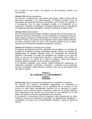 37 
por el lapso de seis meses, sin perjuicio de las sanciones penales que
correspondan.
 
Artículo 125 Informes exhaustivos
Los informes y notificaciones a que refiere esta sección, deben contener toda la
información disponible y ser proporcionados al Registro Nacional Único de
Operadores de Sustancias Químicas Controladas, por el medio más expedito y,
si corresponde, con la mayor antelación posible a la finalización de la
transacción. Verificada la información, el Registro Nacional Único de Operadores
de Sustancias Químicas Controladas, notificará lo pertinente al órgano rector.
 
Artículo 126 Confidencialidad
Las informaciones proporcionadas al Registro Nacional Único de Operadores de
Sustancias Químicas Controladas, por los operadores de sustancias químicas,
están sujetas al principio de confidencialidad y no podrán ser divulgadas, salvo al
Ministerio Público, a los órganos de investigación penal cuando actúen instruidos
por aquél, al órgano rector, así como a los tribunales penales en que se sigan
causas contra el respectivo operador de sustancias químicas.
 
Artículo 127 Obligación especial para corretaje
El operador de sustancias químicas controladas que se dedique a la actividad de
corretaje de sustancias químicas controladas deberán informar, con carácter de
obligatoriedad, al Registro Nacional Único de Operadores de Sustancias
Químicas Controladas, de todas las actividades de corretaje en las que sea
parte, ya sea que las transacciones llevadas a cabo tengan como destino el
territorio nacional o no, dentro de un lapso de cuarenta y ocho horas hábiles,
contadas desde el momento en que se cerró la negociación.
Si el operador registrado como corredor realiza directamente operaciones de
adquisición, transporte, importación, exportación o trasbordo de las sustancias
químicas controladas, deberá observar, además, cada una de las disposiciones
que rigen la materia.
 
TÍTULO V
DEL CONSUMO Y EL PROCEDIMIENTO
Capítulo I
CONSUMO
 
Artículo 128 Persona consumidora dependiente y consumidora compulsiva
Se entiende por persona consumidora dependiente, el consumidor o
consumidora del tipo intensificado, que se caracteriza por un consumo a nivel
mínimo de dosis diaria generalmente motivado por la necesidad de aliviar
tensiones. Es un consumo regular, escalando a patrones que pueden definirse
como dependencia, de manera que se convierta en una actividad de la vida
diaria, aún cuando el individuo siga integrado a la comunidad.
El consumidor o consumidora de tipo compulsivo, está caracterizado por altos
niveles de consumo en frecuencia e intensidad, con dependencias fisiológicas o
psicológicas, de manera que el funcionamiento individual y social se reduce al
mínimo.
 