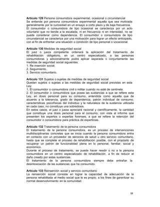 38 
Artículo 129 Persona consumidora experimental, ocasional o circunstancial
Se entiende por persona consumidora experimental aquella que sea motivada
generalmente por la curiosidad en un ensayo a corto plazo y de baja frecuencia.
El consumidor o consumidora de tipo ocasional se caracteriza por un acto
voluntario que no tiende a la escalada, ni en frecuencia ni en intensidad, no se
puede considerar como dependencia. El consumidor o consumidora de tipo
circunstancial se caracteriza por una motivación para lograr un efecto anticipado,
con el fin de enfrentar una situación o condición de tipo personal o vocacional.
 
Artículo 130 Medidas de seguridad social
El juez o jueza competente ordenará la aplicación del tratamiento de
rehabilitación obligatorio, en un centro especializado, a las personas
consumidoras y adicionalmente podrá aplicar separada o conjuntamente las
medidas de seguridad social siguientes:
1. Re inserción social.
2. Seguimiento.
3. Servicio comunitario.
 
Artículo 131 Sujetos o sujetas de medidas de seguridad social
Quedan sujetos o sujetas a las medidas de seguridad social previstas en esta
Ley:
1. El consumidor o consumidora civil o militar cuando no esté de centinela.
2. El consumidor o consumidora que posea las sustancias a que se refiere esta
Ley, en dosis personal para su consumo, entendida como aquella que de
acuerdo a la tolerancia, grado de dependencia, patrón individual de consumo,
características psicofísicas del individuo y la naturaleza de la sustancia utilizada
en cada caso, no constituya una sobredosis.
En estos casos, el juez o jueza apreciará racional y científicamente, la cantidad
que constituye una dosis personal para el consumo, con vista al informe que
presenten los expertos o expertas forenses, a que se refiere la retención del
consumidor o consumidora para práctica de experticias.
 
Artículo 132 Tratamiento de la persona consumidora
El tratamiento de la persona consumidora, es un proceso de intervenciones
multidisciplinarias concretas que se inicia cuando la persona consumidora entra
en contacto con un proveedor de servicios de salud u otro servicio comunitario,
hasta que se complete el proceso de rehabilitación posible, con el propósito de
recuperar un patrón de funcionalidad plena en lo personal, familiar, social y
económico.
Durante el proceso de tratamiento, se puede hacer residir o no a la persona
consumidora en un centro especializado de rehabilitación, a fin de reducir el
daño creado por estas sustancias.
El tratamiento de la persona consumidora siempre debe entrañar la
desintoxicación de las sustancias que ha consumido.
 
Artículo 133 Reinserción social y servicio comunitario
La reinserción social consiste en lograr la capacidad de adecuación de la
persona rehabilitada al medio social que le es propio, a los fines de garantizar su
normal desenvolvimiento en la comunidad.
 