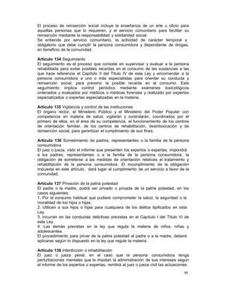 39 
El proceso de reinserción social incluye la enseñanza de un arte u oficio para
aquellas personas que lo requieren, y el servicio comunitario para facilitar su
reinserción mediante la responsabilidad y solidaridad social.
Se entiende por servicio comunitario, la actividad de carácter temporal y
obligatorio que debe cumplir la persona consumidora y dependiente de drogas,
en beneficio de la comunidad.
 
Artículo 134 Seguimiento
El seguimiento es el proceso que consiste en supervisar y evaluar a la persona
rehabilitada para evitar posibles recaídas en el consumo de las sustancias a las
que hace referencia el Capítulo II del Título IV de esta Ley y encomendar a la
persona consumidora a uno o más especialistas para orientar su conducta y
reinserción social, para prevenir la posible recaída en el consumo. Este
seguimiento implica control periódico mediante exámenes toxicológicos
ordenados y evaluados por médicos o médicas forenses y realizado por expertos
especializados o expertas especializadas en la materia.
 
Artículo 135 Vigilancia y control de las instituciones
El órgano rector, el Ministerio Público y el Ministerio del Poder Popular con
competencia en materia de salud, vigilarán y controlarán, coordinados por el
primero de ellos, en el área de su competencia, el funcionamiento de los centros
de orientación familiar, de los centros de rehabilitación, desintoxicación y de
reinserción social, para garantizar el cumplimiento de sus fines.
 
Artículo 136 Sometimiento de padres, representantes o la familia de la persona
consumidora
El juez o jueza, visto el informe que presenten los expertos o expertas, impondrá
a los padres, representantes o a la familia de la persona consumidora, la
obligación de someterse a las medidas de orientación relativas al tratamiento y
rehabilitación de la persona consumidora. El incumplimiento de la obligación
impuesta en este artículo, dará lugar al cumplimiento de un servicio a favor de la
comunidad.
 
Artículo 137 Privación de la patria potestad
El padre o la madre, podrá ser privado o privada de la patria potestad, en los
casos siguientes:
1. Por el consumo habitual que pudiere comprometer la salud, la seguridad o la
moralidad de los hijos o hijas.
2. Utilicen a sus hijos o hijas para cualquiera de los delitos tipificados en esta
Ley.
3. Incurran en las conductas delictivas previstas en el Capítulo I del Título VI de
esta Ley.
4. Las demás previstas en la ley que regula la materia de niños, niñas y
adolescentes.
El procedimiento para privar de la patria potestad al padre o a la madre, deberá
aplicarse según lo dispuesto en la ley que regule la materia.
 
Artículo 138 Interdicción o inhabilitación
El juez o jueza penal, en el caso que la persona consumidora tenga
perturbaciones mentales que le impidan la administración de sus intereses según
el informe de los expertos o expertas, remitirá al juez o jueza civil las actuaciones
 