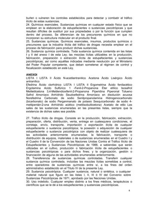 4 
burlen o vulneren los controles establecidos para detectar y combatir el tráfico
ilícito de estas sustancias.
24. Químicos esenciales. Sustancias químicas en cualquier estado físico que se
emplean en la elaboración de estupefacientes o sustancias psicotrópicas y que
resultan difíciles de sustituir por sus propiedades o por la función que cumplen
dentro del proceso. Se diferencian de los precursores químicos en que no
incorporan su estructura molecular en el producto final.
25. Sustancias químicas. Químicos esenciales, insumos, productos químicos o
precursores que la industria ilícita del tráfico de drogas necesita emplear en el
proceso de fabricación para producir dichas sustancias.
26. Sustancia química controlada. Toda sustancia química contenida en las listas
I y II del anexo I de esta Ley; las mezclas lícitas utilizables en la producción,
fabricación, preparación o extracción ilícita de estupefacientes y sustancias
psicotrópicas; así como aquéllas indicadas mediante resolución por el Ministerio
del Poder Popular competente, que deban someterse al régimen de control y
fiscalización establecido en está Ley.
 
ANEXOI
LISTA I LISTA II Ácido N-acetilantranilico Acetona Ácido Lisérgico Ácido
antranílico
Efedrina Ácido clorhídrico LISTA I LISTA II Ergometrina Ácido fenilacético
Ergotamina Acido Sulfúrico 1 -Fenil-2-Propanona Éter etílico Isosafrol
Metiletilcelona 3,4-Metilendioxifenil-2-Propanona Piperidina Piperonal Tolueno
Safrol Amoníaco Anhídrido Seudoefedrina Amoníaco en disolución acuosa
Norefedrina Carbonato de sodio Senilpropanolamina Hidrogenocarbonato
(bicarbonato) de sodio Perganmanato de potasio Sesquicarbonato de sodio 4-
metilpentán-2-ona Anhídrido acético (metilisobutilcetona) Acetato de etilo Las
sales de las sustancias enumeradas en las presentes listas, siempre que la
existencia de dichas sales sea posible.
 
27. Tráfico ilícito de drogas. Consiste en la producción, fabricación, extracción,
preparación, oferta, distribución, venta, entrega en cualesquiera condiciones, el
corretaje, envío, transporte, importación o exportación ilícita de cualquier
estupefaciente o sustancia psicotrópica; la posesión o adquisición de cualquier
estupefaciente o sustancia psicotrópica con objeto de realizar cualesquiera de
las actividades anteriormente enumeradas; la fabricación, transporte o
distribución de equipos, materiales o de sustancias enumeradas en el Cuadro I y
el Cuadro II de la Convención de las Naciones Unidas Contra el Tráfico Ilícito de
Estupefacientes y Sustancias Psicotrópicas de 1988, a sabiendas que serán
utilizadas en el cultivo, producción o fabricación ilícita de estupefacientes o
sustancias psicotrópicas o para dichos fines; y la organización, gestión o
financiación de alguna de las actividades enumeradas anteriormente.
28. Transferencia de sustancias químicas controladas. Transferir cualquier
sustancia química controlada, incluidas las mezclas lícitas sometidas a control,
entre operadores de sustancias químicas entre sí, a los fines del orden
administrativo establecido en el Título IV de la presente Ley.
29. Sustancia psicotrópica. Cualquier sustancia, natural o sintética, o cualquier
material natural que figure en las listas I, II, III ó IV del Convenio sobre
Sustancias Psicotrópicas de 1971, aprobado por las Naciones Unidas.
30. Uso indebido. Cualquier empleo distinto a los fines médicos, terapéuticos o
científicos que se le dé a los estupefacientes y sustancias psicotrópicas.
 