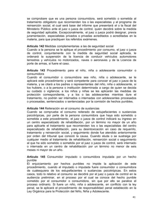 41 
se comprobare que es una persona consumidora, será sometido o sometida al
tratamiento obligatorio que recomienden los o las especialistas y al programa de
reinserción social, el cual será base del informe que presentará el o la fiscal del
Ministerio Público ante el juez o jueza de control, quien decidirá sobre la medida
de seguridad aplicable. Excepcionalmente, el juez o jueza podrá designar, previa
juramentación, especialistas privados o privadas acreditados o acreditadas en la
materia, para que practiquen los referidos exámenes.
 
Artículo 142 Medidas complementarias a las de seguridad social
Cuando a la persona se le aplique el procedimiento por consumo, el juez o jueza
de control, conjuntamente con la medida de seguridad social aplicada, le
ordenará la suspensión de la licencia de conducir vehículos automotores
terrestres y vehículos no motorizados, naves o aeronaves y de la Licencia de
porte de armas, si fuere el caso.
 
Artículo 143 Procedimiento para el niño, niña o adolescente consumidor o
consumidora
Cuando el consumidor o consumidora sea niño, niña o adolescente, se le
aplicará este procedimiento y será competente para conocer el juez o jueza de la
materia, y se citará a los padres o representantes del niño, niña o adolescente, si
los hubiere, o a la persona o institución determinada a cargo de quien se decida
su cuidado o vigilancia; a los niños y niñas se les aplicarán las medidas de
protección correspondiente, y a los o las adolescentes mientras dure el
tratamiento, no podrán ser internados o internadas con adolescentes procesados
o procesadas, sentenciados o sentenciadas por la comisión de hechos punibles.
 
Artículo 144 Reiteración en el consumo de sustancias
Cuando se compruebe el consumo reiterado de estupefacientes o sustancias
psicotrópicas, por parte de la persona consumidora que haya sido sometido o
sometida a este procedimiento, el juez o jueza de control indicará su ingreso en
un centro especializado de rehabilitación, por un término no mayor de un año
para aplicarle el tratamiento que recomienden los o las especialistas del centro
especializado de rehabilitación, para su desintoxicación en caso de requerirlo,
tratamiento y reinserción social, y seguimiento donde fue atendido anteriormente
por orden del tribunal que conoció la causa. Cuando eluda o se sustraiga por
cualquier medio al tratamiento de rehabilitación, reinserción social o seguimiento
al que ha sido sometido o sometida por el juez o jueza de control, será internado
o internada en un centro de rehabilitación por un término no menor de seis
meses ni mayor de un año.
 
Artículo 145 Consumidor imputado o consumidora imputada por un hecho
punible
El enjuiciamiento por hechos punibles no impide la aplicación de este
procedimiento, cuando el imputado o imputada fuere consumidor o consumidora
de cualesquiera de los estupefacientes o sustancias psicotrópicas. En estos
casos, todo lo relativo al consumo se decidirá por el juez o jueza de control en la
audiencia preliminar, en el proceso por el cual se conoce del hecho punible
cometido por el consumidor o consumidora, sin que por ello se paralice el
proceso ordinario. Si fuere un niño, niña o adolescente, en conflicto con la ley
penal, se le aplicará el procedimiento de responsabilidad penal establecido en la
Ley Orgánica para la Protección del Niño, Niña y Adolescente.
 
