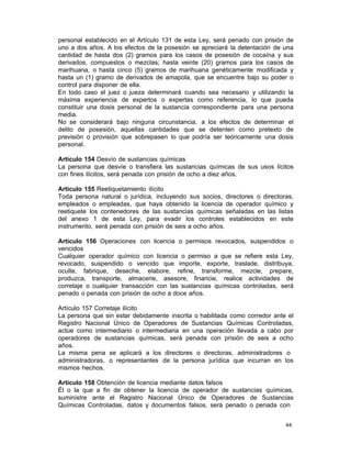 44 
personal establecido en el Artículo 131 de esta Ley, será penado con prisión de
uno a dos años. A los efectos de la posesión se apreciará la detentación de una
cantidad de hasta dos (2) gramos para los casos de posesión de cocaína y sus
derivados, compuestos o mezclas; hasta veinte (20) gramos para los casos de
marihuana, o hasta cinco (5) gramos de marihuana genéticamente modificada y
hasta un (1) gramo de derivados de amapola, que se encuentre bajo su poder o
control para disponer de ella.
En todo caso el juez o jueza determinará cuando sea necesario y utilizando la
máxima experiencia de expertos o expertas como referencia, lo que pueda
constituir una dosis personal de la sustancia correspondiente para una persona
media.
No se considerará bajo ninguna circunstancia, a los efectos de determinar el
delito de posesión, aquellas cantidades que se detenten como pretexto de
previsión o provisión que sobrepasen lo que podría ser teóricamente una dosis
personal.
 
Artículo 154 Desvío de sustancias químicas
La persona que desvíe o transfiera las sustancias químicas de sus usos lícitos
con fines ilícitos, será penada con prisión de ocho a diez años.
 
Artículo 155 Reetiquetamiento ilícito
Toda persona natural o jurídica, incluyendo sus socios, directores o directoras,
empleados o empleadas, que haya obtenido la licencia de operador químico y
reetiquete los contenedores de las sustancias químicas señaladas en las listas
del anexo 1 de esta Ley, para evadir los controles establecidos en este
instrumento, será penada con prisión de seis a ocho años.
 
Artículo 156 Operaciones con licencia o permisos revocados, suspendidos o
vencidos
Cualquier operador químico con licencia o permiso a que se refiere esta Ley,
revocado, suspendido o vencido que importe, exporte, traslade, distribuya,
oculte, fabrique, deseche, elabore, refine, transforme, mezcle, prepare,
produzca, transporte, almacene, asesore, financie, realice actividades de
corretaje o cualquier transacción con las sustancias químicas controladas, será
penado o penada con prisión de ocho a doce años.
 
Artículo 157 Corretaje ilícito
La persona que sin estar debidamente inscrita o habilitada como corredor ante el
Registro Nacional Único de Operadores de Sustancias Químicas Controladas,
actúe como intermediario o intermediaria en una operación llevada a cabo por
operadores de sustancias químicas, será penada con prisión de seis a ocho
años.
La misma pena se aplicará a los directores o directoras, administradores o
administradoras, o representantes de la persona jurídica que incurran en los
mismos hechos.
 
Artículo 158 Obtención de licencia mediante datos falsos
Él o la que a fin de obtener la licencia de operador de sustancias químicas,
suministre ante el Registro Nacional Único de Operadores de Sustancias
Químicas Controladas, datos y documentos falsos, será penado o penada con
 