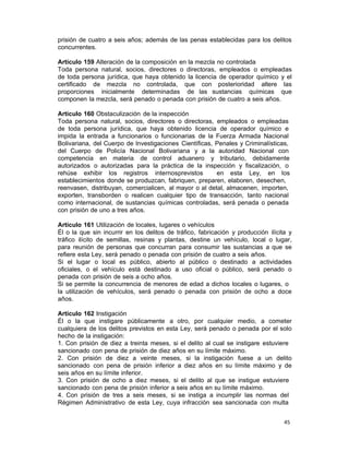 45 
prisión de cuatro a seis años; además de las penas establecidas para los delitos
concurrentes.
 
Artículo 159 Alteración de la composición en la mezcla no controlada
Toda persona natural, socios, directores o directoras, empleados o empleadas
de toda persona jurídica, que haya obtenido la licencia de operador químico y el
certificado de mezcla no controlada, que con posterioridad altere las
proporciones inicialmente determinadas de las sustancias químicas que
componen la mezcla, será penado o penada con prisión de cuatro a seis años.
 
Artículo 160 Obstaculización de la inspección
Toda persona natural, socios, directores o directoras, empleados o empleadas
de toda persona jurídica, que haya obtenido licencia de operador químico e
impida la entrada a funcionarios o funcionarias de la Fuerza Armada Nacional
Bolivariana, del Cuerpo de Investigaciones Científicas, Penales y Criminalísticas,
del Cuerpo de Policía Nacional Bolivariana y a la autoridad Nacional con
competencia en materia de control aduanero y tributario, debidamente
autorizados o autorizadas para la práctica de la inspección y fiscalización, o
rehúse exhibir los registros internosprevistos en esta Ley, en los
establecimientos donde se produzcan, fabriquen, preparen, elaboren, desechen,
reenvasen, distribuyan, comercialicen, al mayor o al detal, almacenen, importen,
exporten, transborden o realicen cualquier tipo de transacción, tanto nacional
como internacional, de sustancias químicas controladas, será penada o penada
con prisión de uno a tres años.
 
Artículo 161 Utilización de locales, lugares o vehículos
Él o la que sin incurrir en los delitos de tráfico, fabricación y producción ilícita y
tráfico ilícito de semillas, resinas y plantas, destine un vehículo, local o lugar,
para reunión de personas que concurran para consumir las sustancias a que se
refiere esta Ley, será penado o penada con prisión de cuatro a seis años.
Si el lugar o local es público, abierto al público o destinado a actividades
oficiales, o el vehículo está destinado a uso oficial o público, será penado o
penada con prisión de seis a ocho años.
Si se permite la concurrencia de menores de edad a dichos locales o lugares, o
la utilización de vehículos, será penado o penada con prisión de ocho a doce
años.
 
Artículo 162 Instigación
Él o la que instigare públicamente a otro, por cualquier medio, a cometer
cualquiera de los delitos previstos en esta Ley, será penado o penada por el solo
hecho de la instigación:
1. Con prisión de diez a treinta meses, si el delito al cual se instigare estuviere
sancionado con pena de prisión de diez años en su límite máximo.
2. Con prisión de diez a veinte meses, si la instigación fuese a un delito
sancionado con pena de prisión inferior a diez años en su límite máximo y de
seis años en su límite inferior.
3. Con prisión de ocho a diez meses, si el delito al que se instigue estuviere
sancionado con pena de prisión inferior a seis años en su límite máximo.
4. Con prisión de tres a seis meses, si se instiga a incumplir las normas del
Régimen Administrativo de esta Ley, cuya infracción sea sancionada con multa
 