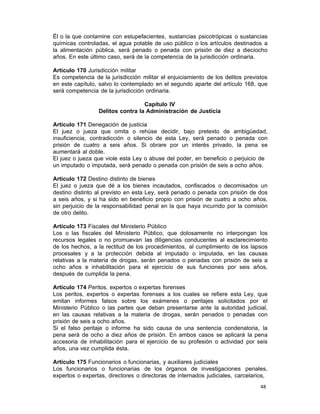 48 
Él o la que contamine con estupefacientes, sustancias psicotrópicas o sustancias
químicas controladas, el agua potable de uso público o los artículos destinados a
la alimentación pública, será penado o penada con prisión de diez a dieciocho
años. En este último caso, será de la competencia de la jurisdicción ordinaria.
 
Artículo 170 Jurisdicción militar
Es competencia de la jurisdicción militar el enjuiciamiento de los delitos previstos
en este capítulo, salvo lo contemplado en el segundo aparte del artículo 168, que
será competencia de la jurisdicción ordinaria.
 
Capítulo IV
Delitos contra la Administración de Justicia
 
Artículo 171 Denegación de justicia
El juez o jueza que omita o rehúse decidir, bajo pretexto de ambigüedad,
insuficiencia, contradicción o silencio de esta Ley, será penado o penada con
prisión de cuatro a seis años. Si obrare por un interés privado, la pena se
aumentará al doble.
El juez o jueza que viole esta Ley o abuse del poder, en beneficio o perjuicio de
un imputado o imputada, será penado o penada con prisión de seis a ocho años.
 
Artículo 172 Destino distinto de bienes
El juez o jueza que dé a los bienes incautados, confiscados o decomisados un
destino distinto al previsto en esta Ley, será penado o penada con prisión de dos
a seis años, y si ha sido en beneficio propio con prisión de cuatro a ocho años,
sin perjuicio de la responsabilidad penal en la que haya incurrido por la comisión
de otro delito.
 
Artículo 173 Fiscales del Ministerio Público
Los o las fiscales del Ministerio Público, que dolosamente no interpongan los
recursos legales o no promuevan las diligencias conducentes al esclarecimiento
de los hechos, a la rectitud de los procedimientos, al cumplimiento de los lapsos
procesales y a la protección debida al imputado o imputada, en las causas
relativas a la materia de drogas, serán penados o penadas con prisión de seis a
ocho años e inhabilitación para el ejercicio de sus funciones por seis años,
después de cumplida la pena.
 
Artículo 174 Peritos, expertos o expertas forenses
Los peritos, expertos o expertas forenses a los cuales se refiere esta Ley, que
emitan informes falsos sobre los exámenes o peritajes solicitados por el
Ministerio Público o las partes que deban presentarse ante la autoridad judicial,
en las causas relativas a la materia de drogas, serán penados o penadas con
prisión de seis a ocho años.
Si el falso peritaje o informe ha sido causa de una sentencia condenatoria, la
pena será de ocho a diez años de prisión. En ambos casos se aplicará la pena
accesoria de inhabilitación para el ejercicio de su profesión o actividad por seis
años, una vez cumplida ésta.
 
Artículo 175 Funcionarios o funcionarias, y auxiliares judiciales
Los funcionarios o funcionarias de los órganos de investigaciones penales,
expertos o expertas, directores o directoras de internados judiciales, carcelarios,
 
